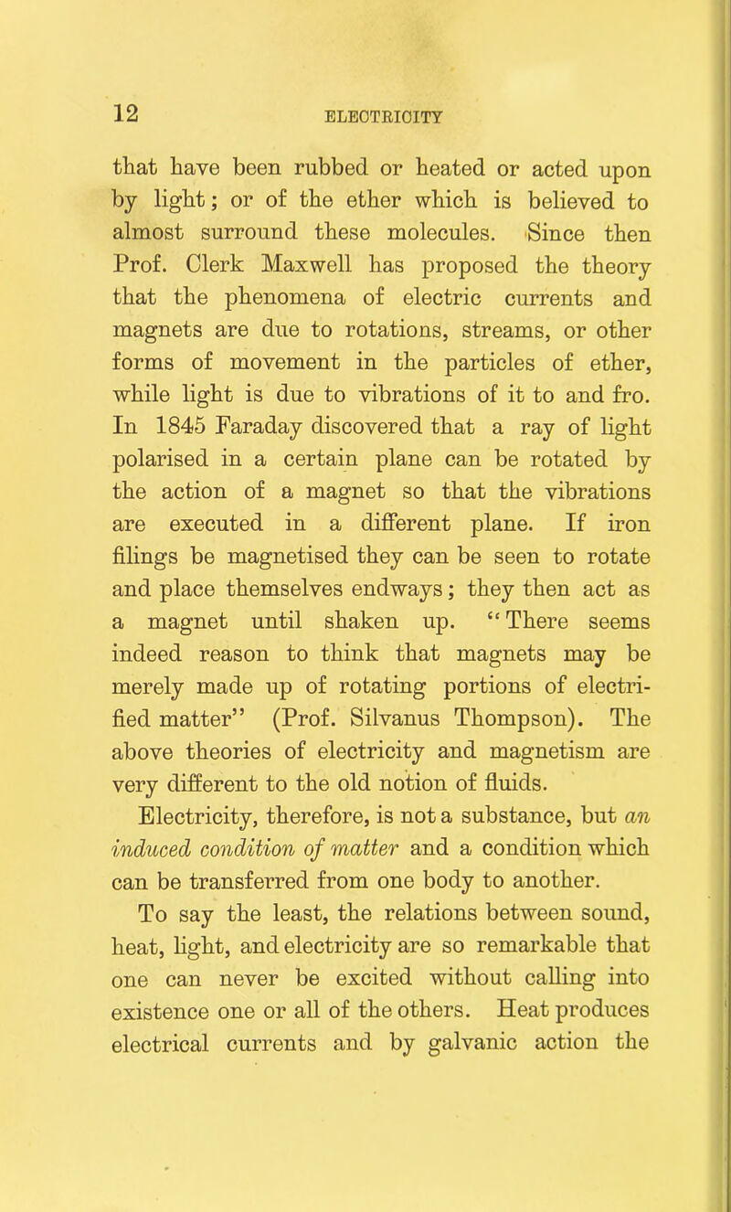 that have been rubbed or heated or acted upon by light; or of the ether which is believed to almost surround these molecules. Since then Prof. Clerk Maxwell has proposed the theory that the phenomena of electric currents and magnets are due to rotations, streams, or other forms of movement in the particles of ether, while light is due to vibrations of it to and fro. In 1845 Faraday discovered that a ray of light polarised in a certain plane can be rotated by the action of a magnet so that the vibrations are executed in a different plane. If iron filings be magnetised they can be seen to rotate and place themselves endways; they then act as a magnet until shaken up. “ There seems indeed reason to think that magnets may be merely made up of rotating portions of electri- fied matter” (Prof. Silvanus Thompson). The above theories of electricity and magnetism are very different to the old notion of fluids. Electricity, therefore, is not a substance, but an induced condition of matter and a condition which can be transferred from one body to another. To say the least, the relations between sound, heat, light, and electricity are so remarkable that one can never be excited without calling into existence one or all of the others. Heat produces electrical currents and by galvanic action the