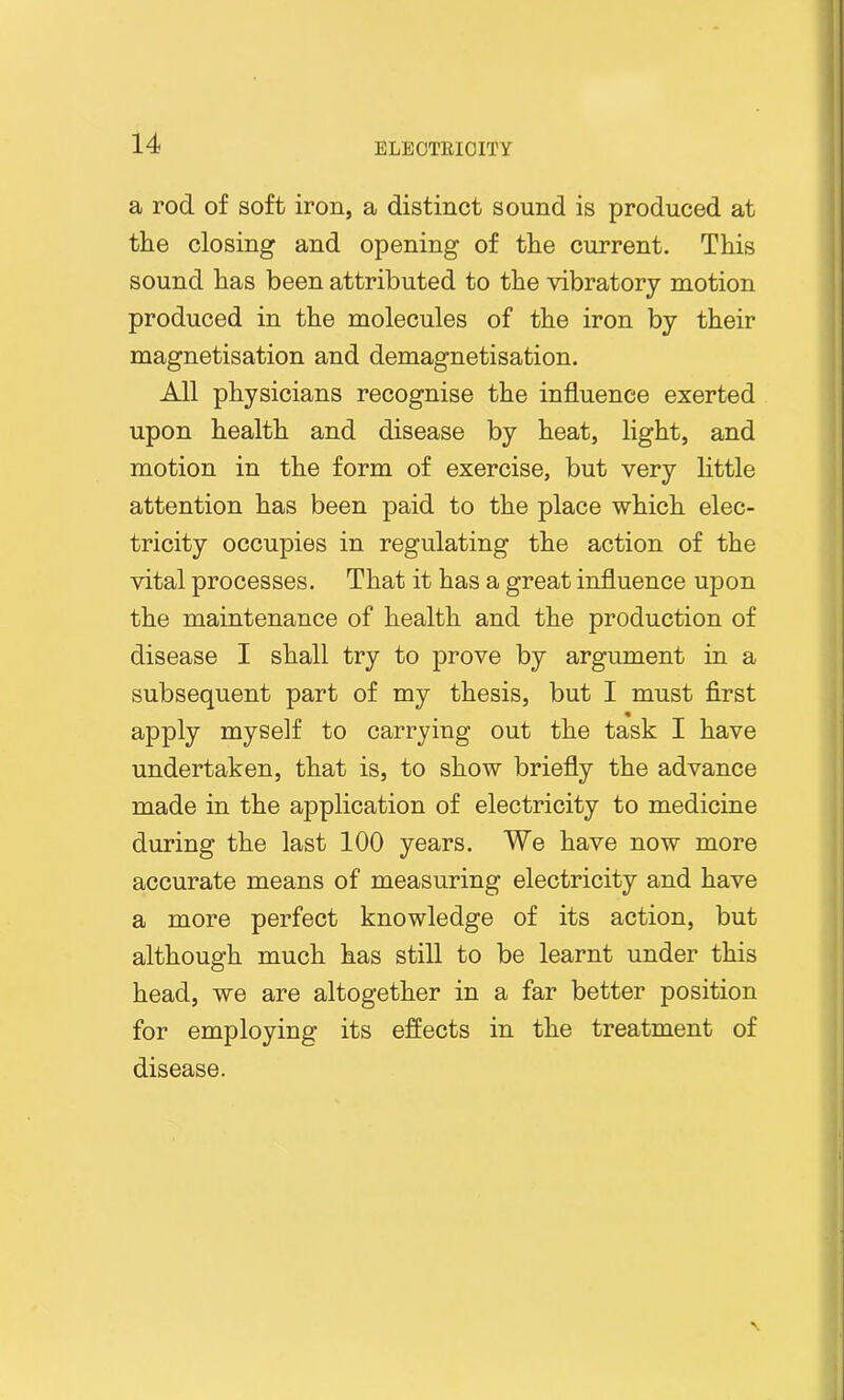a rod of soft iron, a distinct sound is produced at the closing and opening of the current. This sound has been attributed to the vibratory motion produced in the molecules of the iron by their magnetisation and demagnetisation. All physicians recognise the influence exerted upon health and disease by heat, light, and motion in the form of exercise, but very little attention has been paid to the place which elec- tricity occupies in regulating the action of the vital processes. That it has a great influence upon the maintenance of health and the production of disease I shall try to prove by argument in a subsequent part of my thesis, but I must first apply myself to carrying out the task I have undertaken, that is, to show briefly the advance made in the application of electricity to medicine during the last 100 years. We have now more accurate means of measuring electricity and have a more perfect knowledge of its action, but although much has still to be learnt under this head, we are altogether in a far better position for employing its effects in the treatment of disease.