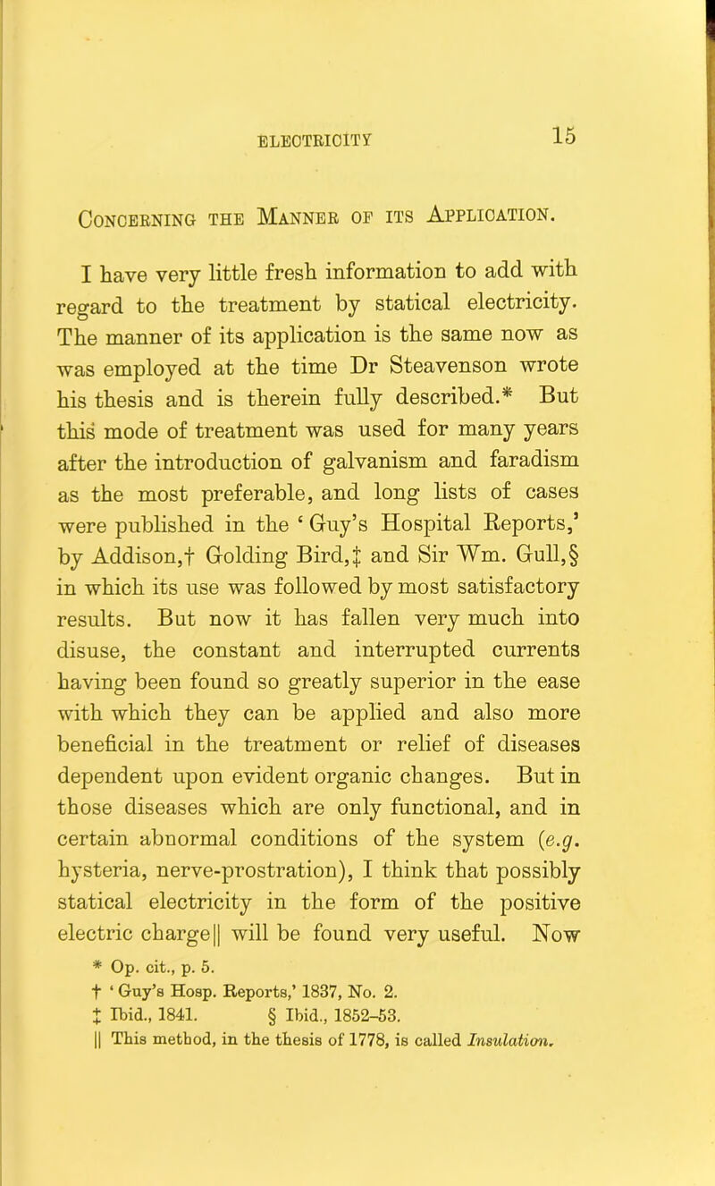 Concerning the Manner of its Application. I have very little fresh information to add with regard to the treatment by statical electricity. The manner of its application is the same now as was employed at the time Dr Steavenson wrote his thesis and is therein fully described.* But this mode of treatment was used for many years after the introduction of galvanism and faradism as the most preferable, and long lists of cases were published in the £ Guy’s Hospital Reports,’ by Addison,! Golding Bird,J and Sir Wm. Gull,§ in which its use was followed by most satisfactory results. But now it has fallen very much into disuse, the constant and interrupted currents having been found so greatly superior in the ease with which they can be applied and also more beneficial in the treatment or relief of diseases dependent upon evident organic changes. But in those diseases which are only functional, and in certain abnormal conditions of the system (e.g. hysteria, nerve-prostration), I think that possibly statical electricity in the form of the positive electric charge[| will be found very useful. Now * Op. cit., p. 5. t ‘ Guy’s Hosp. Reports,’ 1837, No. 2. X Ibid., 1841. § Ibid., 1852-53. || This method, in the thesis of 1778, is called Insulation.