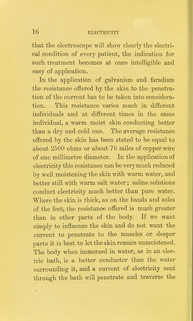 that the electroscope will show clearly the electri- cal condition of every patient, the indication for snch treatment becomes at once intelligible and easy of application. In the application of galvanism and faradism the resistance offered by the skin to the penetra- tion of the current has to be taken into considera- tion. This resistance varies much in different individuals and at different times in the same individual, a warm moist skin conducting better than a dry and cold one. The average resistance offered by the skin has been stated to be equal to about 2500 ohms or about 76 miles of copper wire of one millimetre diameter. In the application of electricity this resistance can be very much reduced by well moistening the skin with warm water, and better still with warm salt water; saline solutions conduct electricity much better than pure water. Where the skin is thick, as on the hands and soles of the feeh, the resistance offered is much greater than in other parts of the body. If we want simply to influence the skin and do not want the current to penetrate to the muscles or deeper parts it is best to let the skin remain unmoistened. The body when immersed in water, as in an elec- tric bath, is a better conductor than the water surrounding it, and a current of electricity sent through the bath will penetrate and traverse the