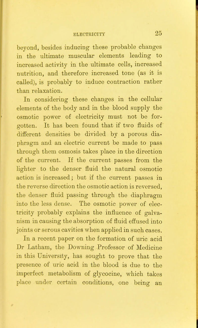 beyond, besides inducing these probable changes in the ultimate muscular elements leading to increased activity in the ultimate cells, increased nutrition, and therefore increased tone (as it is called), is probably to induce contraction rather than relaxation. In considering these changes in the cellular elements of the body and in the blood supply the osmotic power of electricity must not be for- gotten. It has been found that if two fluids of different densities be divided by a porous dia- phragm and an electric current be made to pass through them osmosis takes place in the direction of the current. If the current passes from the lighter to the denser fluid the natural osmotic action is increased; but if the current passes in the reverse direction the osmotic action is reversed, the denser fluid passing through the diaphragm into the less dense. The osmotic power of elec- tricity probably explains the influence of galva- nism in causing the absorption of fluid effused into joints or serous cavities when applied in such cases. In a recent paper on the formation of uric acid Dr Latham, the Downing Professor of Medicine in this University, has sought to prove that the presence of uric acid in the blood is due to the imperfect metabolism of glycocine, which takes place under certain conditions, one being an