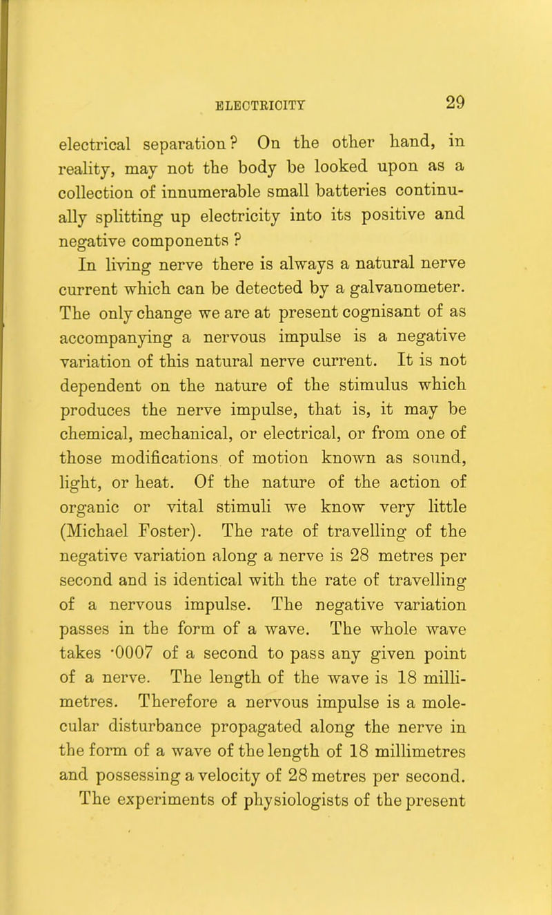 electrical separation ? On the other hand, in reality, may not the body be looked upon as a collection of innumerable small batteries continu- ally splitting up electricity into its positive and negative components ? In living nerve there is always a natural nerve current which can be detected by a galvanometer. The only change we are at present cognisant of as accompanying a nervous impulse is a negative variation of this natural nerve current. It is not dependent on the nature of the stimulus which produces the nerve impulse, that is, it may be chemical, mechanical, or electrical, or from one of those modifications of motion known as sound, light, or heat. Of the nature of the action of organic or vital stimuli we know very little (Michael Foster). The rate of travelling of the negative variation along a nerve is 28 metres per second and is identical with the rate of travelling of a nervous impulse. The negative variation passes in the form of a wave. The whole wave takes *0007 of a second to pass any given point of a nerve. The length of the wave is 18 milli- metres. Therefore a nervous impulse is a mole- cular disturbance propagated along the nerve in the form of a wave of the length of 18 millimetres and possessing a velocity of 28 metres per second. The experiments of physiologists of the present