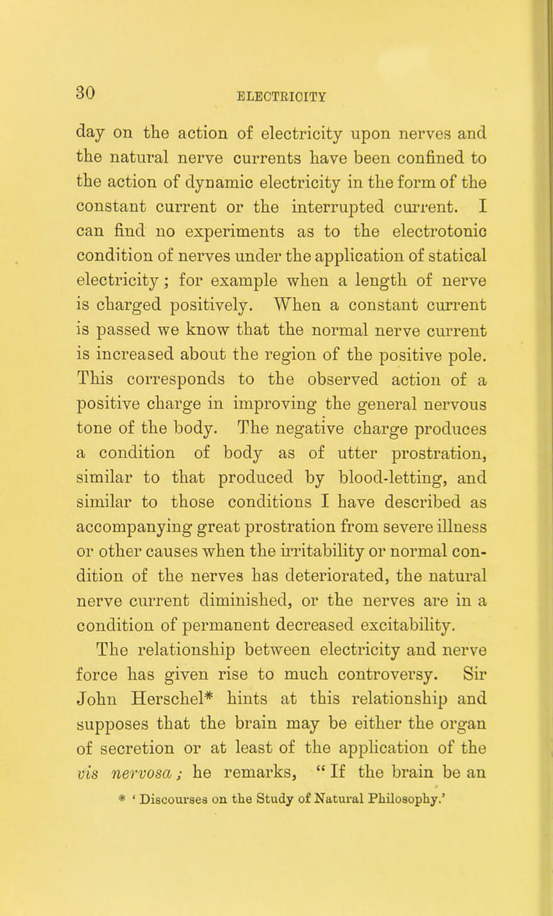 day on the action of electricity upon nerves and the natural nerve currents have been confined to the action of dynamic electricity in the form of the constant current or the interrupted current. I can find no experiments as to the electrotonic condition of nerves under the application of statical electricity; for example when a length of nerve is charged positively. When a constant current is passed we know that the normal nerve current is increased about the region of the positive pole. This corresponds to the observed action of a positive charge in improving the general nervous tone of the body. The negative charge produces a condition of body as of utter prostration, similar to that produced by blood-letting, and similar to those conditions I have described as accompanying great prostration from severe illness or other causes when the irritability or normal con- dition of the nerves has deteriorated, the natural nerve current diminished, or the nerves are in a condition of permanent decreased excitability. The relationship between electricity and nerve force has given rise to much controversy. Sir John Herscliel* hints at this relationship and supposes that the brain may be either the organ of secretion or at least of the application of the vis nervosct; he remarks, “ If the brain be an * ‘ Discourses on the Study of Natural Philosophy.’