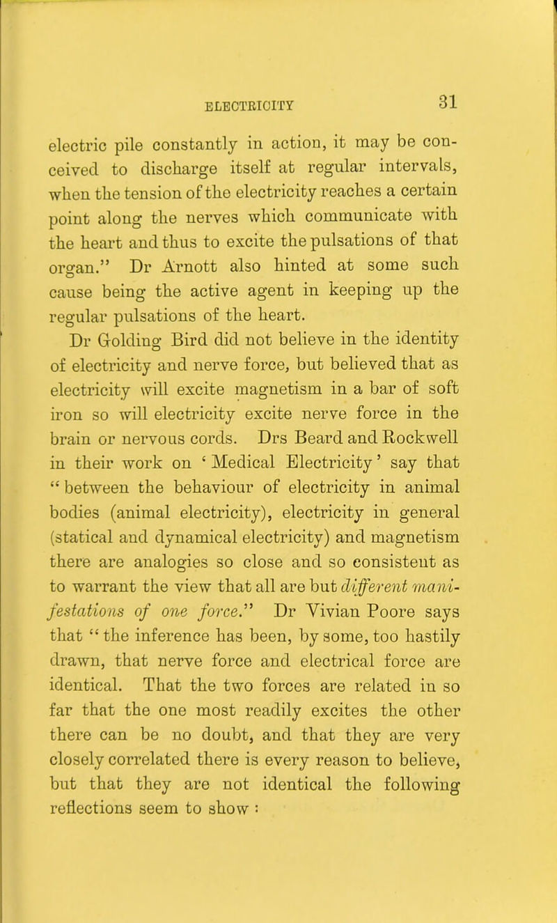 electric pile constantly in action, it may be con- ceived to discharge itself at regular intervals, when the tension of the electricity reaches a certain point along the nerves which communicate with the heart and thus to excite the pulsations of that organ.” Dr Arnott also hinted at some such cause being the active agent in keeping up the regular pulsations of the heart. Dr Golding Bird did not believe in the identity of electricity and nerve force, but believed that as electricity will excite magnetism in a bar of soft iron so will electricity excite nerve force in the brain or nervous cords. Drs Beard and Rockwell in their work on ‘ Medical Electricity ’ say that “ between the behaviour of electricity in animal bodies (animal electricity), electricity in general (statical and dynamical electricity) and magnetism there are analogies so close and so consistent as to warrant the view that all are but different mani- festations of one force.” Dr Vivian Poore says that “the inference has been, by some, too hastily drawn, that nerve force and electrical force are identical. That the two forces are related in so far that the one most readily excites the other there can be no doubt, and that they are very closely correlated there is every reason to believe, but that they are not identical the following reflections seem to show :
