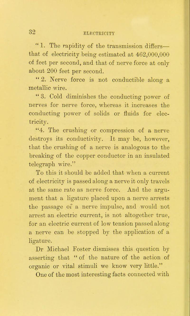 “ 1. The rapidity of the transmission differs— that of electricity being estimated at 462,000,000 of feet per second, and that of nerve force at only about 200 feet per second. “ 2. Nerve force is not conductible along a metallic wire. “ 3. Cold diminishes the conducting power of nerves for nerve force, whereas it increases the conducting power of solids or fluids for elec- tricity. “4. The crushing or compression of a nerve destroys its conductivity. It may be, however, that the crushing of a nerve is analogous to the breaking of the copper conductor in an insulated telegraph wire.” To this it should be added that when a current of electricity is passed along a nerve it only travels at the same rate as nerve force. And the argu- ment that a ligature placed upon a nerve arrests the passage of a nerve impulse, and would not arrest an electric current, is not altogether true, for an electric current of low tension passed along a nerve can be stopped by the application of a ligature. Dr Michael Foster dismisses this question by asserting that “ of the nature of the action of organic or vital stimuli we know very little.” One of the most interesting facts connected with