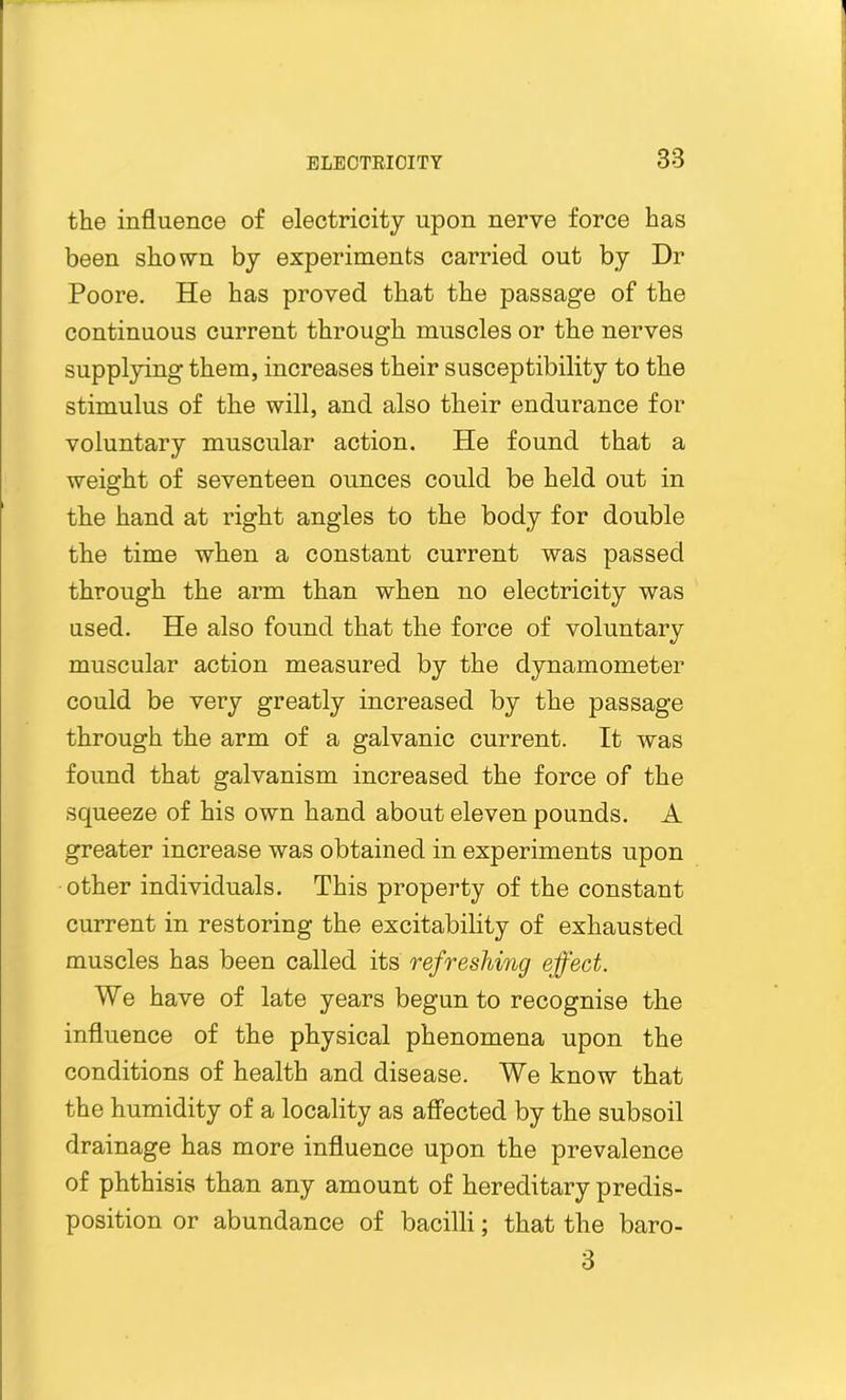 the influence of electricity upon nerve force has been shown by experiments carried out by Dr Poore. He has proved that the passage of the continuous current through muscles or the nerves supplying them, increases their susceptibility to the stimulus of the will, and also their endurance for voluntary muscular action. He found that a weight of seventeen ounces could be held out in the hand at right angles to the body for double the time when a constant current was passed through the arm than when no electricity was used. He also found that the force of voluntary muscular action measured by the dynamometer could be very greatly increased by the passage through the arm of a galvanic current. It was found that galvanism increased the force of the squeeze of his own hand about eleven pounds. A greater increase was obtained in experiments upon other individuals. This property of the constant current in restoring the excitability of exhausted muscles has been called its refreshing effect. We have of late years begun to recognise the influence of the physical phenomena upon the conditions of health and disease. We know that the humidity of a locality as affected by the subsoil drainage has more influence upon the prevalence of phthisis than any amount of hereditary predis- position or abundance of bacilli; that the baro- 3