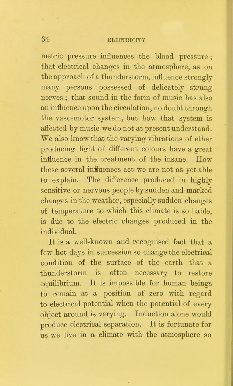 metric pressure influences the blood pressure; that electrical changes in the atmosphere, as on the approach of a thunderstorm, influence strongly many persons possessed of delicately strung nerves; that sound in the form of music has also an influence upon the circulation, no doubt through the vaso-motor system, but how that system is affected by music we do not at present understand. We also know that the varying vibrations of ether producing light of different colours have a great influence in the treatment of the insane. How these several influences act we are not as yet able to explain. The difference produced in highly sensitive or nervous people by sudden and marked changes in the weather, especially sudden changes of temperature to which this climate is so liable, is due to the electric changes produced in the individual. It is a well-known and recognised fact that a few hot days in succession so change the electrical condition of the surface of the earth that a thunderstorm is often necessary to restore equilibrium. It is impossible for human beings to remain at a position of zero with regard to electrical potential when the potential of every object around is varying. Induction alone would produce electrical separation. It is fortunate for us we live in a climate with the atmosphere so