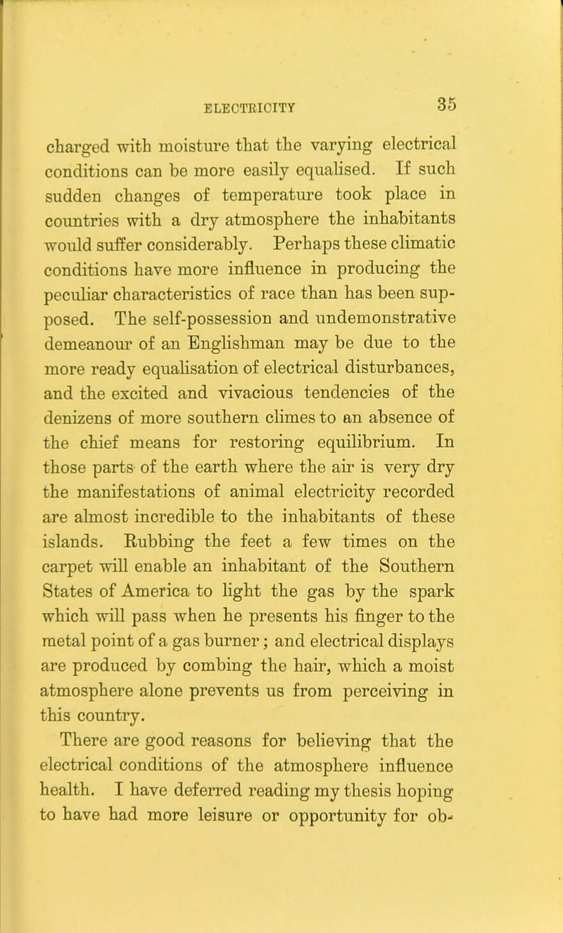 charged with moisture that the varying electrical conditions can be more easily equalised. If such sudden changes of temperature took place in countries with a dry atmosphere the inhabitants would suffer considerably. Perhaps these climatic conditions have more influence in producing the peculiar characteristics of race than has been sup- posed. The self-possession and undemonstrative demeanour of an Englishman may be due to the more ready equalisation of electrical disturbances, and the excited and vivacious tendencies of the denizens of more southern climes to an absence of the chief means for restoring equilibrium. In those parts of the earth where the air is very dry the manifestations of animal electricity recorded are almost incredible to the inhabitants of these islands. Rubbing the feet a few times on the carpet will enable an inhabitant of the Southern States of America to light the gas by the spark which will pass when he presents his finger to the metal point of a gas burner; and electrical displays are produced by combing the hair, which a moist atmosphere alone prevents us from perceiving in this country. There are good reasons for believing that the electrical conditions of the atmosphere influence health. I have deferred reading my thesis hoping to have had more leisure or opportunity for ob-