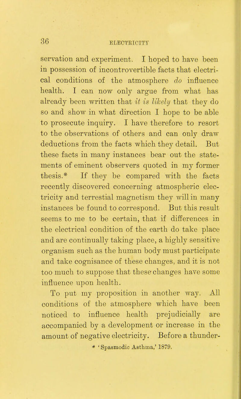 servation and experiment. I hoped to have been in possession of incontrovertible facts that electri- cal conditions of the atmosphere clo influence health. I can now only argue from what has already been written that it is likely that they do so and show in what direction I hope to be able to prosecute inquiry. I have therefore to resort to the observations of others and can only draw deductions from the facts which they detail. But these facts in many instances bear out the state- ments of eminent observers quoted in my former thesis.* If they be compared with the facts recently discovered concerning atmospheric elec- tricity and terrestial magnetism they will in many instances be found to correspond. But this result seems to me to be certain, that if differences in the electrical condition of the earth do take place and are continually taking place, a highly sensitive organism such as the human body must participate and take cognisance of these changes, and it is not too much to suppose that these changes have some influence upon health. To put my proposition in another way. All conditions of the atmosphere which have been noticed to influence health prejudicially are accompanied by a development or increase in the amount of negative electricity. Before a thunder- * ‘ Spasmodic Asthma,’ 1879.