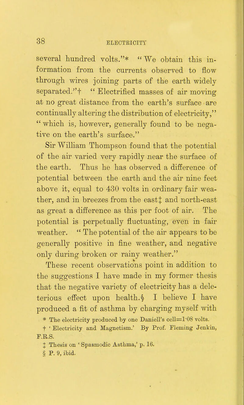 several hundred volts.”* “We obtain this in- formation from the currents observed to flow through wires joining parts of the earth widely separated.”f “ Electrified masses of air moving at no great distance from the earth’s surface are continually altering the distribution of electricity,” “ which is, however, generally found to be nega- tive on the earth’s surface.” Sir William Thompson found that the potential of the air varied very rapidly near the surface of the earth. Thus he has observed a difference of potential between the earth and the air nine feet above it, equal to 430 volts in ordinary fair wea- ther, and in breezes from the eastj and north-east as great a difference as this per foot of air. The potential is perpetually fluctuating, even in fair weather. “ The potential of the air appears to be generally positive in fine weather, and negative only during broken or rainy weather.” These recent observations point in addition to the suggestions I have made in my former thesis that the negative variety of electricity has a dele- terious effect upon health. § I believe I have produced a fit of asthma by charging myself with * The electricity produced by one Daniell’s cell=l'08 volts. f ‘ Electricity and Magnetism.’ By Prof. Fleming Jenkin, F.R.S. J Thesis on 1 Spasmodic Asthma,’ p. 16. § P. 9, ibid.