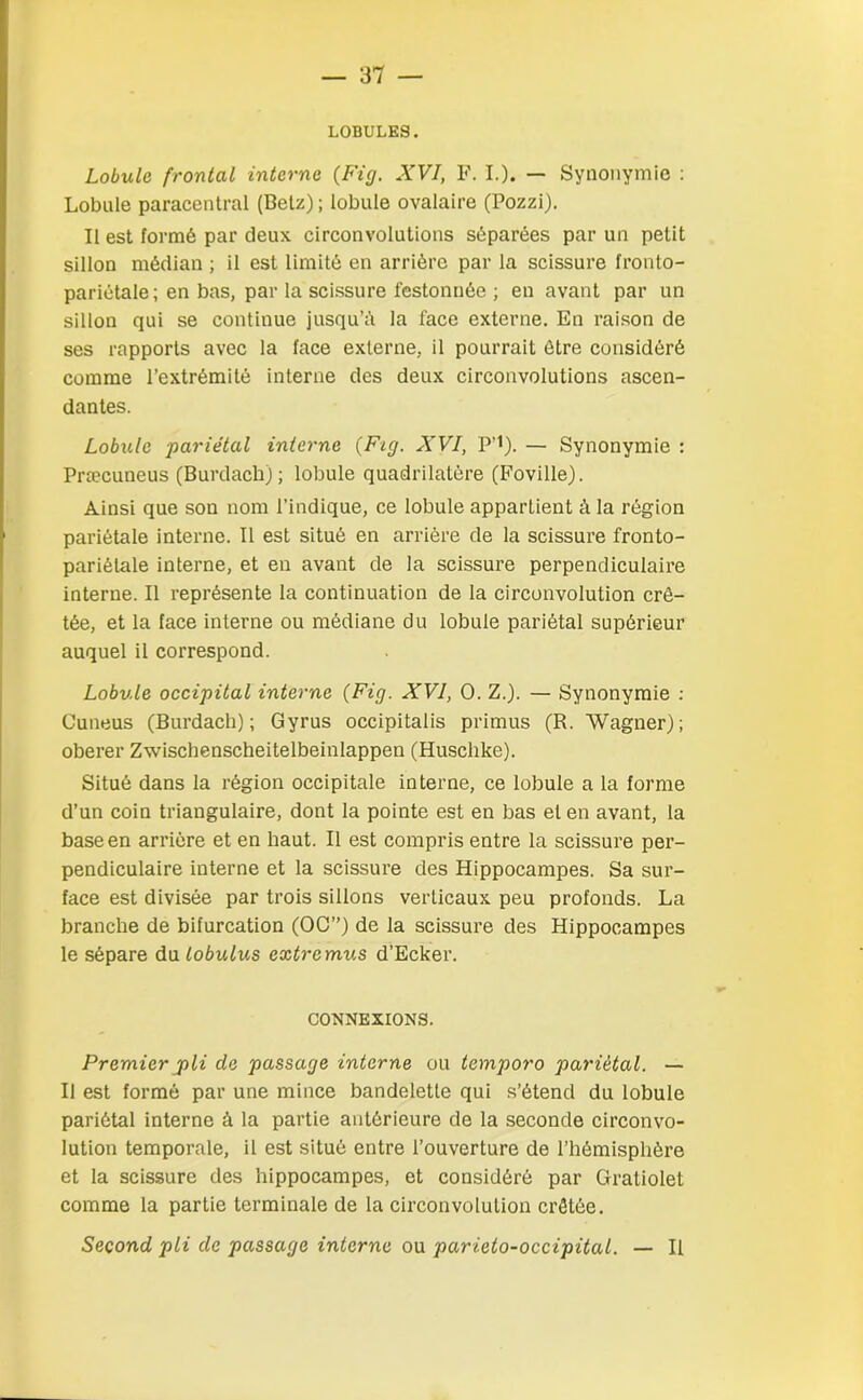 LOBULES. Lobule frontal interne (Fig. XVI, F. I.). — Synonymie : Lobule paraeentral (Betz); lobule ovalaire (Pozzi). Il est formé par deux circonvolutions séparées par un petit sillon médian ; il est limité en arrière par la scissure fronto- pariétale; en bas, par la scissure festonnée ; en avant par un sillon qui se continue jusqu’il la face externe. En raison de ses rapports avec la face externe, il pourrait être considéré comme l’extrémité interne des deux circonvolutions ascen- dantes. Lobule pariétal interne (Fig. XVI, P’i). — Synonymie : Præcuneus (Burdach); lobule quadrilatère (Foville). Ainsi que son nom l’indique, ce lobule appartient à la région pariétale interne. Il est situé en arrière de la scissure fronto- pariélale interne, et en avant de la scissure perpendiculaire interne. Il représente la continuation de la circonvolution crê- tée, et la face interne ou médiane du lobule pariétal supérieur auquel il correspond. Lobule occipital interne (Fig. XVI, O. Z.). — Synonymie : Cuneus (Burdach); Gyrus occipitalis primus (R. Wagner); obérer Zwischenscheitelbeinlappen (Husclike). Situé dans la région occipitale interne, ce lobule a la forme d’un coin triangulaire, dont la pointe est en bas et en avant, la base en arrière et en haut. Il est compris entre la scissure per- pendiculaire interne et la scissure des Hippocampes. Sa sur- face est divisée par trois sillons verticaux peu profonds. La branche de bifurcation (OC”) de la scissure des Hippocampes le sépare du lobulus extremus d’Ecker. CONNEXIONS. Premier pli de passage interne ou temporo pariétal. — Il est formé par une mince bandelette qui s’étend du lobule pariétal interne â la partie antérieure de la seconde circonvo- lution temporale, il est situé entre l’ouverture de l’hémisphère et la scissure des hippocampes, et considéré par Gratiolet comme la partie terminale de la circonvolution crêtée. Second pli de passage interne ou parieto-occipital. — Il