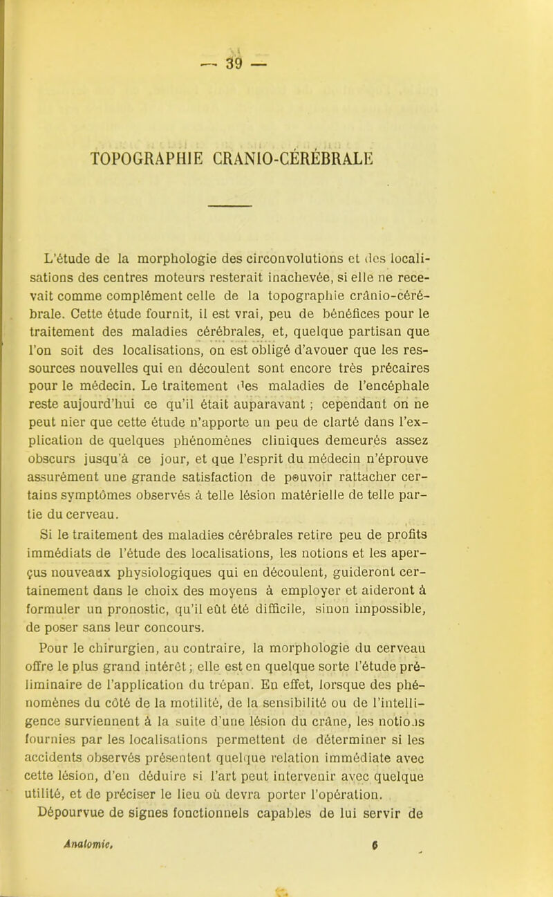 TOPOGRAPHIE CRANIO-CÉRÉBRALE L’étude de la morphologie des circonvolutions et des locali- sations des centres moteurs resterait inachevée, si elle ne rece- vait comme complément celle de la topographie crânio-céré- brale. Cette étude fournit, il est vrai, peu de bénéfices pour le traitement des maladies cérébrales, et, quelque partisan que l’on soit des localisations, on est obligé d’avouer que les res- sources nouvelles qui en découlent sont encore très précaires pour le médecin. Le traitement des maladies de l’encéphale reste aujourd’hui ce qu’il était auparavant ; cependant on ne peut nier que cette étude n’apporte un peu de clarté dans l’ex- plication de quelques phénomènes cliniques demeurés assez obscurs jusqu a ce jour, et que l’esprit du médecin n’éprouve assurément une grande satisfaction de pouvoir rattacher cer- tains symptômes observés â telle lésion matérielle de telle par- tie du cerveau. Si le traitement des maladies cérébrales retire peu de profits immédiats de l’étude des localisations, les notions et les aper- çus nouveaux physiologiques qui en découlent, guideront cer- tainement dans le choix des moyens à employer et aideront à formuler un pronostic, qu’il eût été difficile, sinon impossible, de poser sans leur concours. Pour le chirurgien, au contraire, la morphologie du cerveau offre le plus grand intérêt; elle est en quelque sorte l’étude pré- liminaire de l’application du trépan. En effet, lorsque des phé- nomènes du côté de la motilité, de la sensibilité ou de l’intelli- gence surviennent à la suite d’une lésion du crâne, les notions fournies par les localisations permettent de déterminer si les accidents observés présentent quelque relation immédiate avec cette lésion, d’en déduire si l’art peut intervenir avec quelque utilité, et de préciser le lieu où devra porter l’opération. Dépourvue de signes fonctionnels capables de lui servir de Anatomie. C