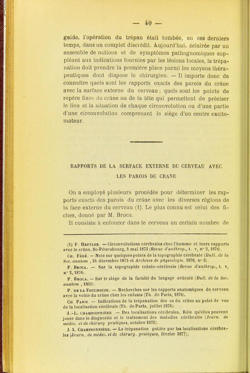 guide, l’opération du trépan était tombée, en ces derniers temps, dans un complet discrédit. Aujourd’hui, éclairée par un ensemble de notions et de symptômes pathognomiques sup- pléant aux indications fournies par les lésions locales, la trépa- nation doit prendre la première place parmi les moyens théra- peutiques dont dispose le chirurgien. — Il importe donc de connaître quels sont les rapports exacts des parois du crâne avec la surface externe du cerveau ; quels sont les points de repère fixes du crâne ou de la tête qui permettent de préciser le lieu et la situation de chaque circonvolution ou d’une partie d’une circonvolution comprenant le siège d’un centre excito- moteur. RAPPORTS DE LA SURFACE EXTERNE DU CERVEAU AVEC LES PAROIS DU CRANE On a employé plusieurs procédés pour déterminer les rap- ports exacts des parois du crâne avec les diverses régions de la face externe du cerveau (1). Le plus connu est celui des fi- ches, donné par M. Broca. Il consiste à enfoncer dans le cerveau un certain nombre de (1) F. Hbftler. — Circonvolutions cérébrales chez l'homme et leurs rapports avec le crâne. St-Pétersbourg, S mai 1873 (Revue d’anthrop., t. v, n° 2, 1878). Ch. Fëré. — Note sur quelques points de la topographie cérébrale (Bull. de la Soc. anatom , 24 décembre 1875 et Archives de physiologie, 1876, n» 3). P. Broca. — Sur la topographie crânio-cérébrale (Revue d’anlhrop., t. v, n 2, 1876). P. Broca. — Sur le siège de la faculté du langage articulé (Bull, de la Soc. anatovi , 1801). P. db la Foülhouze. — Recherches sur les rapports anatomiques du cerveau avec la voûte du crâne chez les enfants (Th. de Paris, 1876). Cu. Paris. — Indications de la trépanation des os du crâne au point de vuo de la localisation cérébrale (Th. de Paris, juillet 1876). J.-L. Championsièrk — Des localisations cérébrales. Rôle qu’elles peuvent jouer dans le diagnostic et le traitement des maladies cérébrales ( Journ de médec. etdechirurg pratiques, octobre 1876). J. L. Champion n iére. — La trépanation guiJco par les localisations cérébra- les (Journ. de médec. et de cliirurg. pratiques, février 1877).