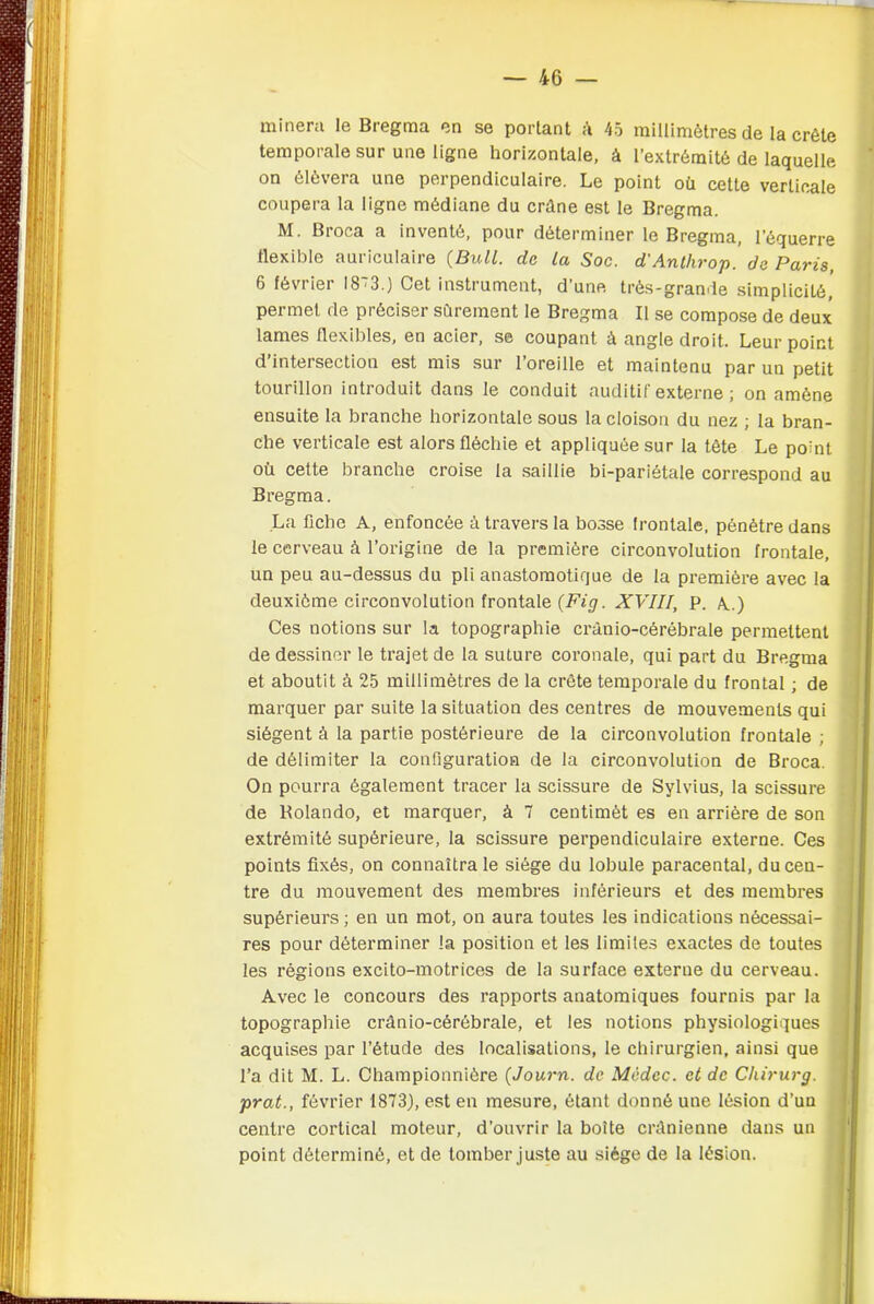 minera le Bregma en se portant ù 45 millimètres de la crête temporale sur une ligne horizontale, à l’extrémité de laquelle on élèvera une perpendiculaire. Le point où cette verticale coupera la ligne médiane du crâne est le Bregma. M. Broca a inventé, pour déterminer le Bregma, l’équerre flexible auriculaire {Bull, de la Soc. d'Anthrop. de Paris 6 février I8~3.) Cet instrument, d’une très-grande simplicité, permet de préciser sûrement le Bregma II se compose de deux lames flexibles, en acier, se coupant à angle droit. Leur point d’intersection est mis sur l’oreille et maintenu par un petit tourillon introduit dans le conduit auditif externe ; on amène ensuite la branche horizontale sous la cloison du nez ; la bran- che verticale est alors fléchie et appliquée sur la tête Le point où cette branche croise la saillie bi-pariétale correspond au Bregma. La fiche A, enfoncée à travers la bosse frontale, pénètre dans le cerveau à l’origine de la première circonvolution frontale, un peu au-dessus du pli anastomotique de la première avec la deuxième circonvolution frontale {Fig. XVIII, P. A.) Ces notions sur la topographie erânio-cérébrale permettent de dessiner le trajet de la suture coronale, qui part du Bregma et aboutit à 25 millimètres de la crête temporale du frontal ; de marquer par suite la situation des centres de mouvements qui siègent à la partie postérieure de la circonvolution frontale ; de délimiter la configuration de la circonvolution de Broca. On pourra également tracer la scissure de Sylvius, la scissure de Rolando, et marquer, à 7 centimèt es en arrière de son extrémité supérieure, la scissure perpendiculaire externe. Ces points fixés, on connaîtra le siège du lobule paracental, du cen- tre du mouvement des membres inférieurs et des membres supérieurs ; en un mot, on aura toutes les indications nécessai- res pour déterminer la position et les limites exactes de toutes les régions excito-motrices de la surface externe du cerveau. Avec le concours des rapports anatomiques fournis par la topographie crànio-cérébrale, et les notions physiologiques acquises par l’étude des localisations, le chirurgien, ainsi que l’a dit M. L. Championnière {Journ. de Mcdcc. et de Chirurg. prat., février 1873), est en mesure, étant donné une lésion d’un centre cortical moteur, d’ouvrir la boîte crânienne dans un point déterminé, et de tomber juste au siège de la lésion.
