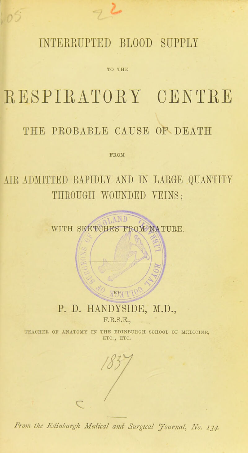 INTERRUPTED BLOOD SUPPLY TO THE RESPIRATORY CENTRE THE PROBABLE CAUSE OF DEATH FROM AIR ADMITTED RAPIDLY AM) IN LARGE QUANTITY THROUGH WOUNDED VEINS; P. D. HANDYSIDE, M.D., F.R.S.E., WITH TURE. TEACHER OF ANATOMY IN THE EDINBURGH SCHOOL OF MEDICINE, ETC., ETC. From the Edinburgh Medical and Surgical journal, No. IJ4.