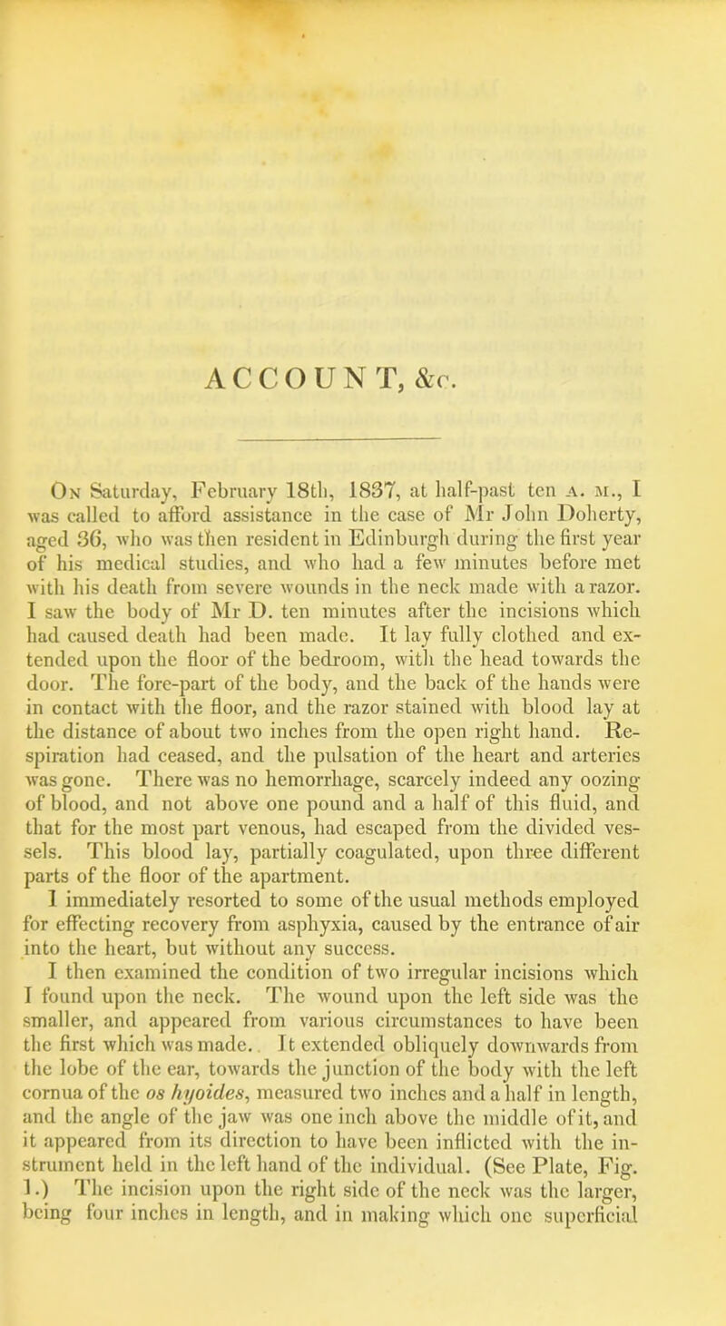 ACCOUNT, &c. On Saturday, February 18tli, 1837, at half-past tea a. m., I was called to afford assistance in the case of Mr John Doherty, aged 36, who was then resident in Edinburgh during the first year of his medical studies, and who had a few minutes before met with his death from severe wounds in the neck made with a razor. I saw the body of Mr D. ten minutes after the incisions which had caused death had been made. It lay fully clothed and ex- tended upon the floor of the bedroom, with the head towards the door. The fore-part of the body, and the back of the hands were in contact with the floor, and the razor stained with blood lay at the distance of about two inches from the open right hand. Re- spiration had ceased, and the pulsation of the heart and arteries was gone. There was no hemorrhage, scarcely indeed any oozing of blood, and not above one pound and a half of this fluid, and that for the most part venous, had escaped from the divided ves- sels. This blood lay, partially coagulated, upon three different parts of the floor of the apartment. I immediately resorted to some of the usual methods employed for effecting recovery from asphyxia, caused by the entrance of air into the heart, but without any success. I then examined the condition of two irregular incisions which I found upon the neck. The wound upon the left side was the smaller, and appeared from various circumstances to have been the first which was made. Jt extended obliquely downwards from the lobe of the ear, towards the junction of the body with the left cornua of the os hyoides, measured two inches and a half in length, and the angle of the jaw was one inch above the middle of it, and it appeared from its direction to have been inflicted with the in- strument held in the left hand of the individual. (See Plate, Fig. 1.) The incision upon the right side of the neck was the larger, being four inches in length, and in making which one superficial