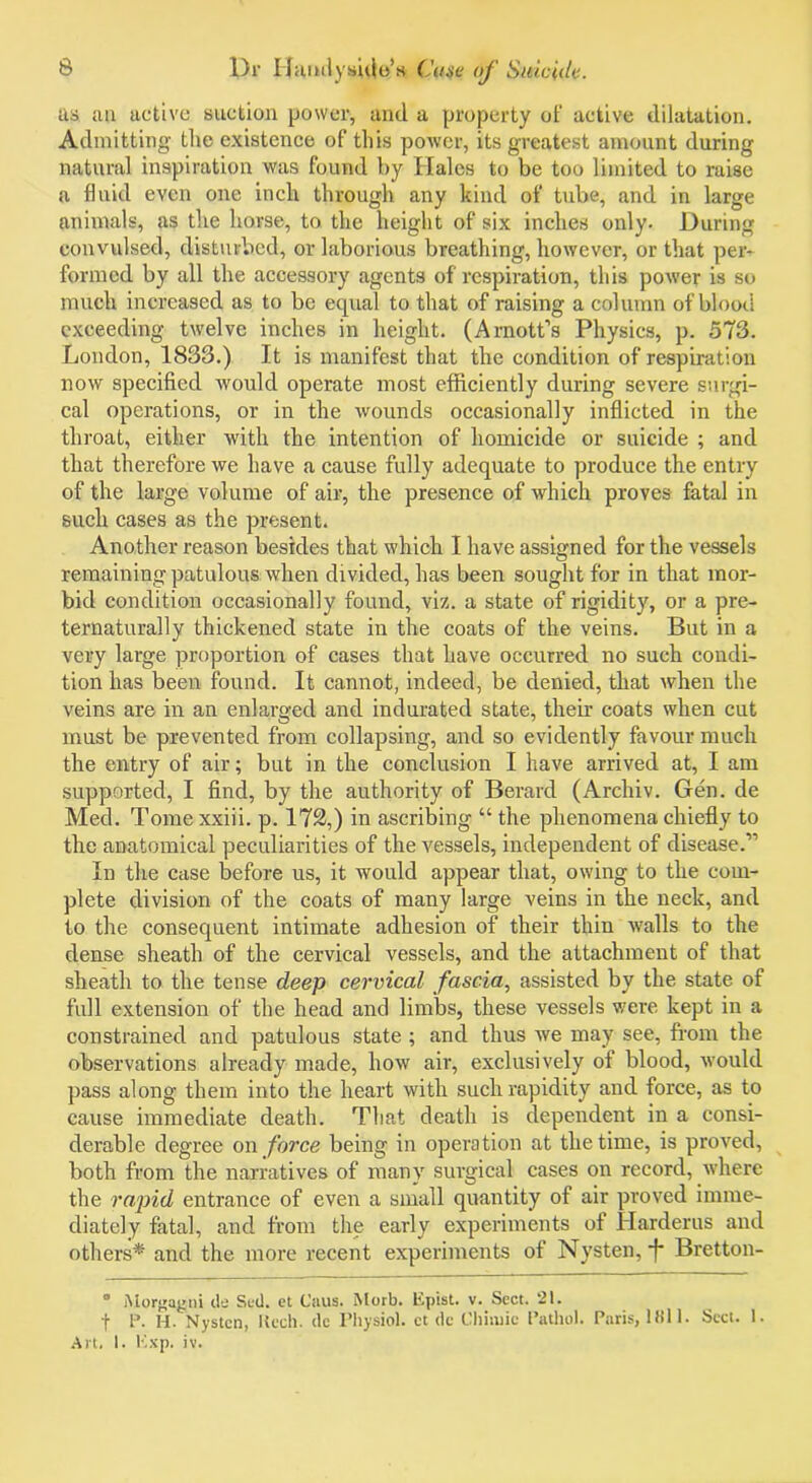 as an active suction power, and a property of active dilatation. Admitting the existence of this power, its greatest amount during natural inspiration was found by Hales to be too limited to raise a fluid even one inch through any kind of tube, and in large animals, as the horse, to the height of six inches only. During convulsed, disturbed, or laborious breathing, however, or that per- formed by all the accessory agents of respiration, this power is so much increased as to be equal to that of raising a column of blood exceeding twelve inches in height. (Arnott’s Physics, p. 573. London, 1833.) It is manifest that the condition of respiration now specified would operate most efficiently during severe surgi- cal operations, or in the wounds occasionally inflicted in the throat, either with the intention of homicide or suicide ; and that therefore we have a cause fully adequate to produce the entry of the large volume of air, the presence of which proves fatal in such cases as the present. Another reason besides that which I have assigned for the vessels remaining patulous when divided, has been sought for in that mor- bid condition occasionally found, viz. a state of rigidity, or a pre- ternaturally thickened state in the coats of the veins. But in a very large proportion of cases that have occurred no such condi- tion has been found. It cannot, indeed, be denied, that when the veins are in an enlarged and indurated state, their coats when cut must be prevented from collapsing, and so evidently favour much the entry of air; but in the conclusion I have arrived at, I am supported, I find, by the authority of Berard (Archiv. Gen. de Med. Tome xxiii. p. 172,) in ascribing “ the phenomena chiefly to the anatomical peculiarities of the vessels, independent of disease.” In the case before us, it would appear that, owing to the com- plete division of the coats of many large veins in the neck, and to the consequent intimate adhesion of their thin walls to the dense sheath of the cervical vessels, and the attachment of that sheath to the tense deep cervical fascia, assisted by the state of full extension of the head and limbs, these vessels were kept in a constrained and patulous state ; and thus we may see, from the observations already made, how air, exclusively of blood, would pass along them into the heart with such rapidity and force, as to cause immediate death. That death is dependent in a consi- derable degree on force being in operation at the time, is proved, both from the narratives of many surgical cases on record, where the rapid entrance of even a small quantity of air proved imme- diately fatal, and from the early experiments of Harderus and others* and the more recent experiments of Nysten, -f* Bretton- • Morgagni de Sad. et Caus. Morb. Epist. v. Sect. 21. f P. H. Nysten, Kech. de Physiol, et dc Chiiuie Pathol. Paris, 1811. Sect. 1. Art. I. Exp. iv.