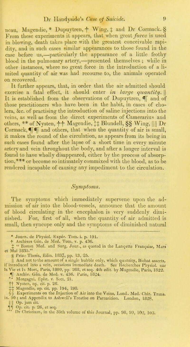 Tieau, Magendie,* * * § Dupuytren, f Wing, % and Dr Cormack. § From these experiments it appears, that when great force is used in blowing, death takes place with the greatest conceivable rapi- dity, and in such cases similar appearances to those found in the case before us,—particularly the appearance of a little frothy blood in the pulmonary artery,—presented themselves ; while in other instances, where no great force in the introduction of a li- mited quantity of air was had recourse to, the animals operated on recovered. It further appears, that, in order that the air admitted should exercise a fatal effect, it should enter in large quantity. || It is established from the observations of Dupuytren, ^] and of those practitioners who have been in the habit, in cases of cho- lera, See. of practising the introduction of saline injections into the veins, as well as from the direct experiments of Camerarius and others, ** of Nysten, -f*j* * Magendie, Blundell, §§ Wing, |||| Dr Cormack, and others, that when the quantity of air is small, it makes the round of the circulation, as appears from its being in such cases found after the lapse of a short time in every minute artery and vein throughout the body, and after a longer interval is found to have wholly disappeared, either by the process of absorp- tion,*** or become so intimately commixed with the blood, as to be rendered incapable of causing any impediment to the circulation. Symptoms. The symptoms which immediately supervene upon the ad- mission of air into the blood-vessels, announce that the amount of blood circulating in the encephalon is very suddenly dimi- nished. For, first of all, when the quantity of air admitted is small, then syncope only and the symptoms of diminished natural * Journ. de Physiol. Exper. Tom. i. p. 191. + Archives Gen. de Med. Tom. v. p. 436'. J “ Boston Med. and Surg. Jour., as quoted in the Lancjette Francaise, Mars et Mai 1835.” § Prize Thesis, Edin. 1837, pp. 13, 25. || And not to the amount of a single, bubble only, which quantity, Bichat asserts, if introduced into a vein, occasions immediate death. See Iiecherches Physiol, sur la Vie et la Mort, Paris, 1800, pp 268, etseq. 4th edit, by Magendie, Paris, 1822. Archiv. Gen. de Med. v. 436. Paris, 1824. ** Morgagni, Epist. v. Sect. 21. ft Nysten, op. cit. p. 26. $$ Magendie, op. cit. pp. 194, 198. § § Experiments on the Injection of Air into the Veins, Lond. Med; Chir. Trans, ix. 90 ; and Appendix to Ashwell’s Treatise on Parturition. London, 1828. IIII Op. jam cit. *1^] Op. cit. p. 26, et seq. Dr Christison, in the 35th volume of this Journal, pp. 98, 99, 102, 103.