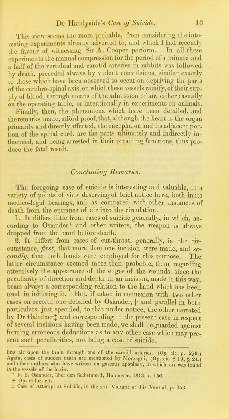 This view seems the more probable, from considering the intc- restino- experiments already adverted to, and which 1 had recently the favour of witnessing Sir A. Cooper perform. Tn all these experiments the manual compression for the period of a minute and a-half of the vertebral and carotid arteries in rabbits was followed by death, preceded always by violent convulsions, similar exactly to those which have been observed to occur on depriving the parts of the cerebro-spinal axis, on which these vessels ramify, of their sup- ply of blood, through means of the admission of air, either casually on the operating table, or intentionally in experiments on animals. Finally, then, the phenomena which have been detailed, and theremarks made, afford proof, that, although the heart is the organ primarily and directly affected, the encephalon and its adjacent por- tion of the spinal cord, arc the parts ultimately and indirectly in- fluenced, and being arrested in their presiding functions, thus pro- duce the fatal result. Concluding Remarks. The foregoing case of suicide is interesting and valuable, in a variety of points of view deserving of brief notice here, both in its medico-legal bearings, and as compared with other instances of death from the entrance of air into the circulation. 1. It differs little from cases of suicide generally, in which, ac- cording to Osiander* * and other writers, the weapon is always dropped from the hand before death. 2. It differs from cases of cut-throat, generally, in the cir- cumstance, first, that more than one incision were made, and se- condly, that both hands were employed for this purpose. The latter circumstance seemed more than probable, from regarding attentively the appearance of the edges of the wounds, since the peculiarity of direction and depth in an incision, made in this way, bears always a corresponding relation to the hand which has been used in inflicting it. But, if taken in connexion with two other cases on record, one detailed by Osiander,-f- and parallel in both particulars, just specified, to that under notice, the other narrated by Dr Gairdncr]; and corresponding to the present case in respect of several incisions having been made, we shall be guarded against forming erroneous deductions as to any other case which may pre- sent such peculiarities, not being a case of suicide. ling air upon the brain through one of the carotid arteries. (Op. cit. p. 270.) Again, cases of sudden death are mentioned by Morgagni, (Op. cit. § 19, § 24.) and other authors who have written on gaseous apoplexy, in which air was found in the vessels of the brain. * F. B. Osiander, iiber den Selbsttnord, Hannover, 1813. s. 15C. + Op. et loc. cit. £ Case of Attempt at Suicide, in the xvi. Volume of this Journal, p. 353.