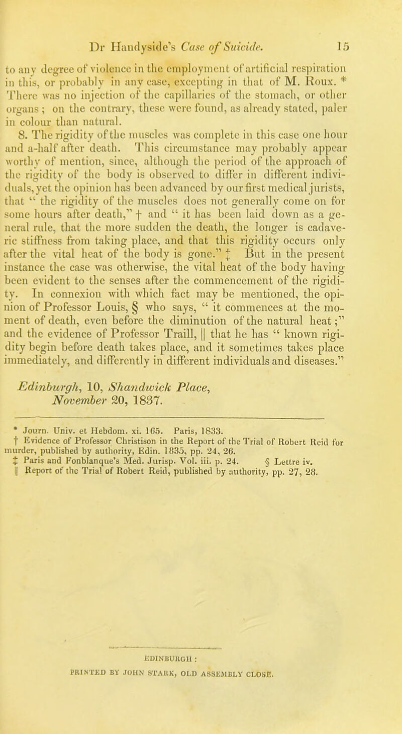 to any degree of violence in the employment of artificial respiration in this, or probably in any case, excepting in that of M. Roux. * There was no injection of the capillaries of the stomach, or other organs ; on the contrary, these were found, as already stated, paler in colour than natural. 8. The rigidity of the muscles was complete in this case one hour and a-lialf after death. This circumstance may probably appear worthy of mention, since, although the period of the approach of the rigidity of the body is observed to differ in different indivi- duals,yet the opinion has been advanced by our first medical jurists, that “ the rigidity of the muscles does not generally come on for some hours after death,” f and “ it has been laid down as a ge- neral rule, that the more sudden the death, the longer is cadave- ric stiffnoss from taking place, and that this rigidity occurs only after the vital heat of the body is gone.” j But in the present instance the case was otherwise, the vital heat of the body having been evident to the senses after the commencement of the rigidi- ty. In connexion with which fact may be mentioned, the opi- nion of Professor Louis, § who says, “ it commences at the mo- ment of death, even before the diminution of the natural heat and the evidence of Professor Traill, || that he has “ known rigi- dity begin before death takes place, and it sometimes takes place immediately, and differently in different individuals and diseases.” Edinburgh, 10, Shandivick Place, November 20, 1837. * Journ. Univ. et Hebdom. xi. 1C5. Paris, 1833. f Evidence of Professor Christison in the Report of the Trial of Robert Reid for murder, published by authority, Edin. 1835, pp. 24, 26. + Paris and Fonblanque’s Med. Jurisp. Vol. iii. p. 24. § Lettre iv. j| Report of the Trial of Robert Reid, published by authority, pp. 27, 28. Edinburgh : PRINTED BY JOHN STARK, OI.D ASSEMBLY CLOSE.