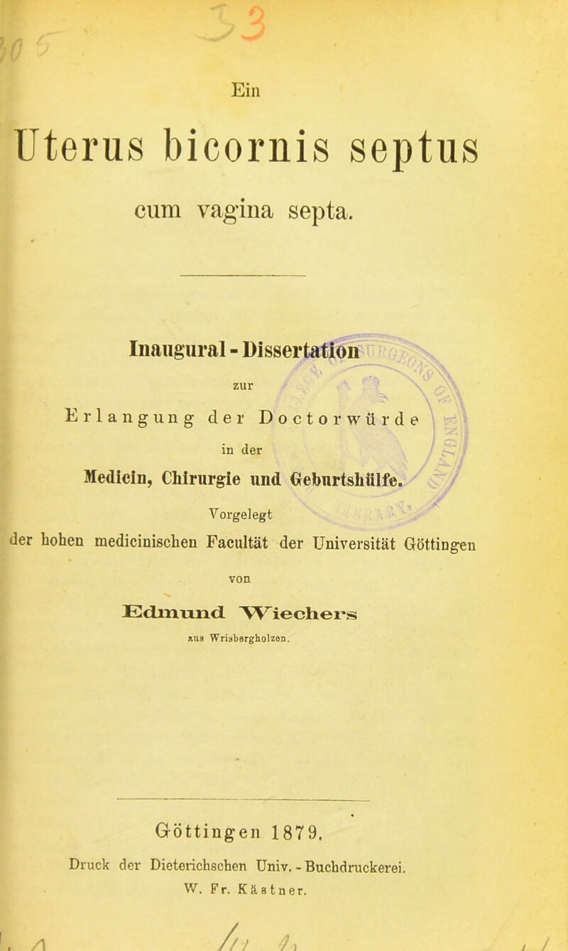 Ein Uterus bicornis septus cum vagina septa. Inaugural - Dissertation zur Erlangung der Doctorwürde in der Medicin, Chirurgie und Gebiirtsliülfe. Vorgelegt der hohen medicinisclien Facultät der Universität Göttingen von Edmund 'Wiechers Mia Wrisbergholzen. Göttingen 1879. Druck der Dioterichschen Univ. - Buchdruckerei. W. Fr. Kästner.