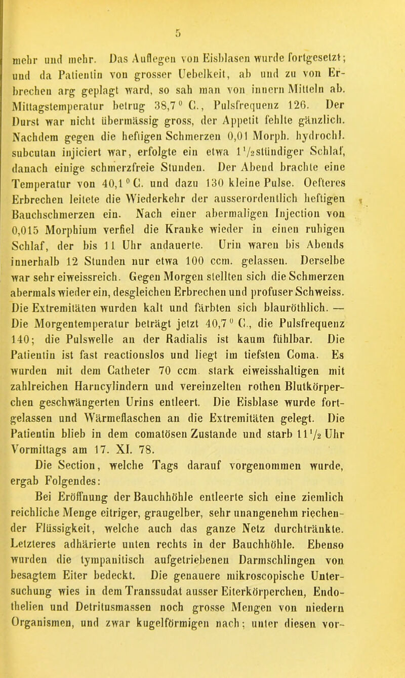 mehr und mehr. Das Auflegen von Eisblasen wurde fortgesetzt; und da Patientin von grosser Uebelkeit, ab und zu von Er- brechen arg geplagt ward, so sah man von inncrn Mitteln ab. Mittagstemperatur betrug 38,7° C., Pulsfrequenz 126. Der Durst war nicht übermässig gross, der Appetit fehlte gänzlich. Nachdem gegen die heftigen Schmerzen 0,01 Morph, hydrochl. subcutan injiciert war, erfolgte ein etwa 1 '/aslündiger Schlaf, danach einige schmerzfreie Stunden. Der Abend brachte eine Temperatur von 40,1 °C. und dazu 130 kleine Pulse. Oeflercs Erbrechen leitete die Wiederkehr der ausserordentlich heftigen Bauchschmerzen ein. Nach einer abermaligen Injection von 0,015 Morphium verfiel die Kranke wieder in einen ruhigen Schlaf, der bis 11 Uhr andauerte. Urin waren bis Abends innerhalb 12 Stunden nur etwa 100 ccm. gelassen. Derselbe war sehr eiweissreich. Gegen Morgen stellten sich die Schmerzen abermals wieder ein, desgleichen Erbrechen und profuser Schweiss. Die Extremitäten wurden kalt und färbten sich blauröthlich. — Die Morgentemperatur beträgt jetzt 40,7° G., die Pulsfrequenz 140; die Pulswelle an der Radialis ist kaum fühlbar. Die Patientin ist fast reactiouslos und liegt im tiefsten Coma. Es wurden mit dem Catheter 70 ccm stark eiweisshaltigen mit zahlreichen Harucylindern und vereinzelten rothen Blutkörper- chen geschwängerten Urins entleert. Die Eisblase wurde fort- gelassen und Wärmeflaschen an die Extremitäten gelegt. Die Patientin blieb in dem comatösen Zustande und starb ll'^Uhr Vormittags am 17. XI. 78. Die Section, welche Tags darauf vorgenommen wurde, ergab Folgendes: Bei Eröffnung der Bauchhöhle entleerte sich eine ziemlich reichliche Menge eitriger, graugelber, sehr unangenehm riechen- der Flüssigkeit, welche auch das ganze Netz durchträuklc. Letzteres adhärierte unten rechts in der Bauchhöhle. Ebenso wurden die tympanitisch aufgetriebeneu Darmschlingen von besagtem Eiter bedeckt. Die genauere mikroscopische Unter- suchung wies in dem Transsudat ausser Eiterkörperchen, Endo- thelien und Detritusmassen noch grosse Mengen von niedern Organismen, und zwar kugelförmigen nach; unter diesen vor-