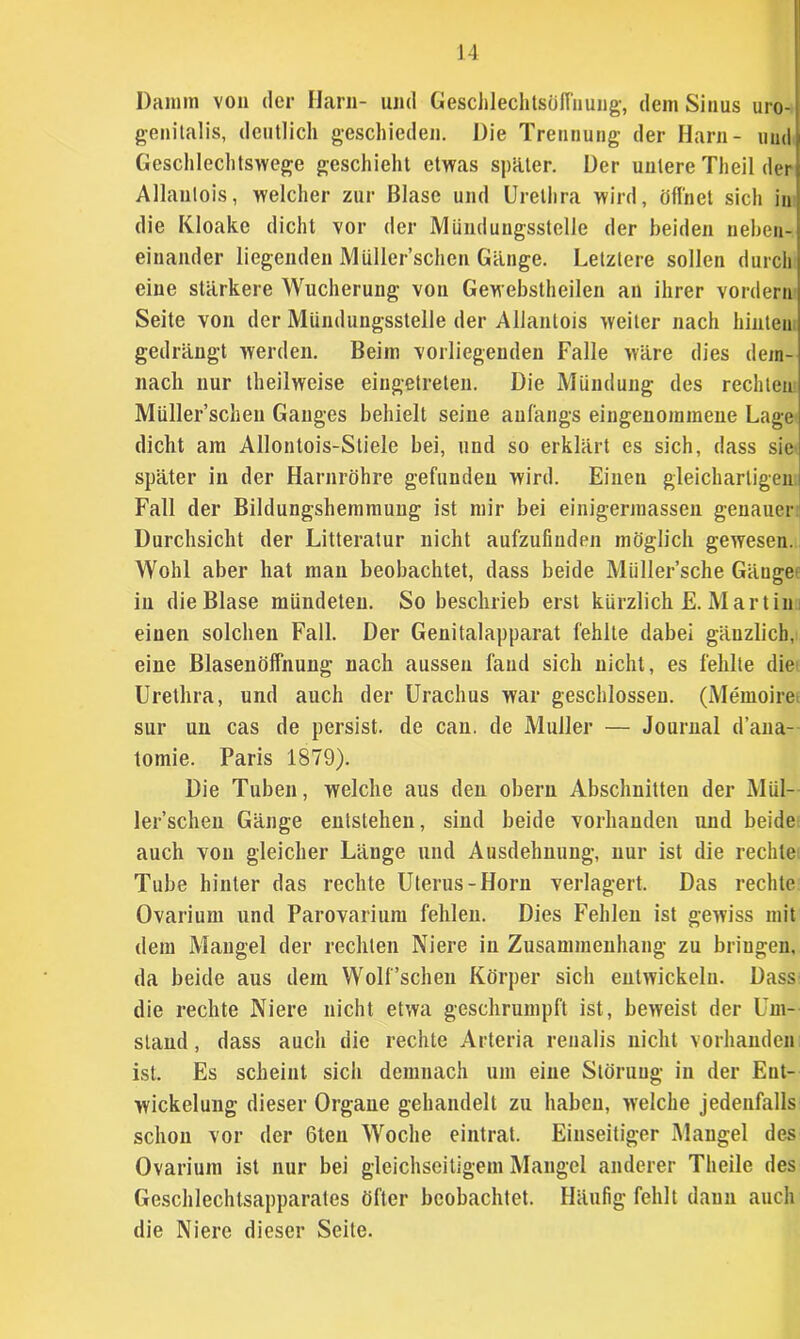 Damm von der Harn- und Geschlechtsöffnung, dem Sinus uro- genitalis, deutlich geschieden. Die Trennung der Harn- und Geschlechtswege geschieht etwas später. Der untere Theil der Allautois, welcher zur Blase und Urethra wird, öffnet sich in die Kloake dicht vor der Mündungsstelle der beiden neben- einander liegenden MUller’schen Gänge. Letztere sollen durch eine stärkere Wucherung von Gewebstheilen an ihrer vordem Seite von der Mündungsstelle der Allantois weiter nach hinten gedrängt werden. Beim vorliegenden Falle wäre dies dem- nach nur theilweise eingetreten. Die Mündung des rechten Müller’schen Ganges behielt seine anfangs eingenommene Lage dicht am Allontois-Stiele bei, und so erklärt es sich, dass sic später in der Harnröhre gefunden wird. Einen gleichartigen Fall der Bildungshemmung ist mir bei einigerraassen genauer Durchsicht der Litteratur nicht aufzufinden möglich gewesen. Wohl aber hat mau beobachtet, dass beide Müller’sche Gänge in die Blase mündeten. So beschrieb erst kürzlich E. Mar tin einen solchen Fall. Der Genitalapparat fehlte dabei gänzlich, eine Blasenöffnung nach aussen fand sich nicht, es fehlte die Urethra, und auch der Urachus war geschlossen. (Memoire sur un cas de persist. de can. de Müller — Journal d’ana- toinie. Paris 1879). Die Tuben, welche aus den obern Abschnitten der Mül- ler’schen Gänge entstehen, sind beide vorhanden und beide auch von gleicher Länge und Ausdehnung, nur ist die rechte Tube hinter das rechte Uterus-Horn verlagert. Das rechte Ovarium und Parovarium fehlen. Dies Fehlen ist gewiss mit dem Mangel der rechten Niere in Zusammenhang zu bringen, da beide aus dem Wolf'sehen Körper sich entwickeln. Dass die rechte Niere nicht etwa geschrumpft ist, beweist der Um- stand , dass auch die rechte Arteria renalis nicht vorhanden ist. Es scheint sich demnach um eine Störung in der Ent- wickelung dieser Organe gehandelt zu haben, welche jedenfalls schon vor der 6ten Woche eintrat. Einseitiger Mangel des Ovarium ist nur bei gleichseitigem Mangel anderer Theile des Geschlechtsapparates öfter beobachtet. Häufig fehlt dann auch die Niere dieser Seite.