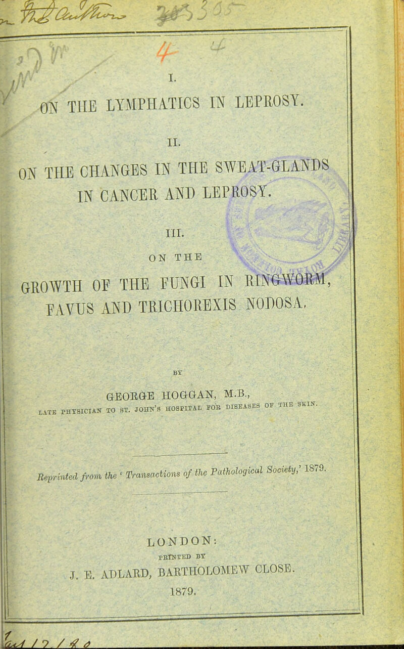 Vs jr> ,/5f 4$) / /- / I. ON TUB LYMPHATICS IN LEPROSY. II. ON THE CHANGES IN THE SWEAT-GLANDS IN CANCER AND LEPROSY. III. ON THE GROWTH OR THE EUNGI IN RINGWORM, EAVUS AND TRICHOREXIS NODOSA, BY GEORGE IIOGGAN, M.B., BATE PHYSICIAN TO ST. JOHN’S HOSPITAL TOE DISEASES OF THE SEIN. Reprinted from the • Transactions of the PMologioal Sooietfr 1870. LONDON: rnlNTED BY J. E. ADLARD, BARTHOLOMEW CLOSE. 1879. nW/ ?. /4 a