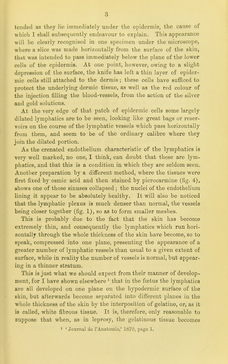tended as they lie immediately under the epidermis, the cause of which I shall subsequently endeavour to explain. This appearance will be clearly recognised in one specimen under the microscope, where a slice was made horizontally from the surface of the skin, that was intended to pass immediately below the plane of the lower cells of the epidermis. At one point, however, owing to a slight depression of the surface, the knife has left a thin layer of epider- mic cells still attached to the dermis; these cells have sufficed to protect the underlying dermic tissue, as well as the red colour of the injection filling the blood-vessels, from the action of the silver and gold solutions. At the very edge of that patch of epidermic cells some largely dilated lymphatics are to be seen, looking like great bags or reser- voirs on the course of the lymphatic vessels which pass horizontally from them, and seem to be of the ordinary calibre where they join the dilated portion. As the crenated endothelium characteristic of the lymphatics is very well marked, no one, I think, can doubt that these are lym- phatics, and that this is a condition in which they are seldom seen. Another preparation by a different method, where the tissues were first fixed by osmic acid and then stained by picrocarmine (fig. 4), shows one of those sinuses collapsed; the nuclei of the endothelium lining it appear to be absolutely healthy. It will also be noticed that the lymphatic plexus is much denser than normal, the vessels being closer together (fig. 1), so as to form smaller meshes. This is probably due to the fact that the skin has become extremely thin, and consequently the lymphatics which run hori- zontally through the whole thickness of the skin have become, so to speak, compressed into one plane, presenting the appearance of a greater number of lymphatic vessels than usual to a given extent of surface, while in reality the number of vessels is normal, but appear- ing in a thinner stratum. This is just what we should expect from their manner of develop- ment, for I have shown elsewhere1 that in the foetus the lymphatics are all developed on one plane on the hypodermic surface of the skin, but afterwards become separated into different planes in the whole thickness of the skin by the interposition of gelatine, or, as it is called, white fibrous tissue. It is, therefore, only reasonable to suppose that when, as in leprosy, the gelatinous tissue becomes 1 ‘ Journal de 1’Anatomic/ 1879, page 1.