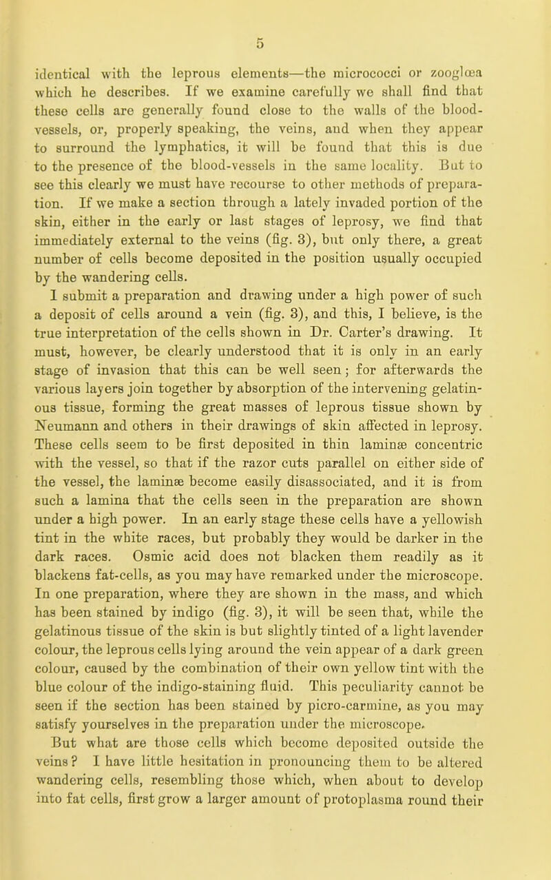 identical with the leprous elements—the micrococci or zoogloea which he describes. If we examine carefully we shall find that these cells are generally found close to the walls of the blood- vessels, or, properly speaking, the veins, and when they appear to surround the lymphatics, it will be found that this is due to the presence of the blood-vessels in the same locality. But to see this clearly we must have recourse to other methods of prepara- tion. If we make a section through a lately invaded portion of the skin, either in the early or last stages of leprosy, we find that immediately external to the veins (fig. 3), but only there, a great number of cells become deposited in the position usually occupied by the wandering cells. 1 submit a preparation and drawing under a high power of such a deposit of cells around a vein (fig. 3), and this, I believe, is the true interpretation of the cells shown in Dr. Carter’s drawing. It must, however, be clearly understood that it is only in an early stage of invasion that this can be well seen; for afterwards the various layers join together by absorption of the intervening gelatin- ous tissue, forming the great masses of leprous tissue shown by Neumann and others in their drawings of skin affected in leprosy. These cells seem to be first deposited in thin laminae concentric with the vessel, so that if the razor cuts parallel on either side of the vessel, the laminae become easily disassociated, and it is from such a lamina that the cells seen in the preparation are shown under a high power. In an early stage these cells have a yellowish tint in the white races, but probably they would be darker in the dark races. Osmic acid does not blacken them readily as it blackens fat-cells, as you may have remarked under the microscope. In one preparation, where they are shown in the mass, and which has been stained by indigo (fig. 3), it will be seen that, while the gelatinous tissue of the skin is but slightly tinted of a light lavender colour, the leprous cells lying around the vein appear of a dark green colour, caused by the combination of their own yellow tint with the blue colour of the indigo-staining fluid. This peculiarity cannot be seen if the section has been stained by picro-carmine, as you may satisfy yourselves in the preparation under the microscope. But what are those cells which become deposited outside the veins? I have little hesitation in pronouncing them to be altered wandering cells, resembling those which, when about to develop into fat cells, first grow a larger amount of protoplasma round their