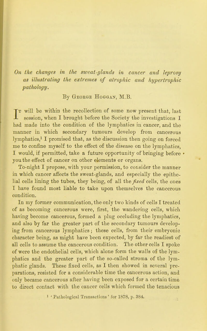 On the changes in the sweat-glands in cancer and leprosy as illustrating the extremes of atrophic and hypertrophic pathology. By George Hoggan, M.B. It will be within the recollection of some now present that, last session, when I brought before the Society the investigations I had made into the condition of the lymphatics in cancer, and the manner in which secondary tumours develop from cancerous lymphatics,1 I promised that, as the discussion then going on forced me to confine myself to the effect of the disease on the lymphatics, I would, if permitted, take a future opportunity of bringing before • you the effect of cancer on other elements or organs. To-night I propose, with your permission, to consider the manner in which cancer affects the sweat-glands, and especially the epithe- lial cells lining the tubes, they being, of all the fixed cells, the ones I have found most liable to take upon themselves the cancerous condition. In my former communication, the only two kinds of cells I treated of as becoming cancerous were, first, the wandering cells, which having become cancerous, formed a plug occluding the lymphatics, and also by far the greater part of the secondary tumours develop- ing from cancerous lymphatics; these cells, from their embryonic character being, as might have been expected, by far the readiest of all cells to assume the cancerous condition. The other cells I spoke of were the endothelial cells, which alone form the walls of the lym- phatics and the greater part of the so-called stroma of the lym- phatic glands. These fixed cells, as I then showed in several pre- parations, resisted for a considerable time the cancerous action, and only became cancerous after having been exposed for a certain time to direct contact with the cancer cells which formed the tenacious 1 ‘ Pathological Transactions ’ for 1878, p. 384.