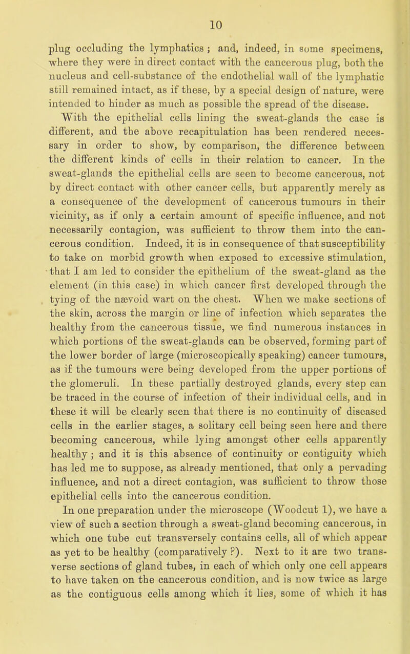 plug occluding the lymphatics ; and, indeed, in some specimens, where they were in direct contact with the cancerous plug, both the nucleus and cell-substance of the endothelial wall of the lymphatic still remained intact, as if these, by a special design of nature, were intended to hinder as much as possible the spread of the disease. With the epithelial cells lining the sweat-glands the case is different, and the above recapitulation has been rendered neces- sary in order to show, by comparison, the difference between the different kinds of cells in their relation to cancer. In the sweat-glands the epithelial cells are seen to become cancerous, not by direct contact with other cancer cells, but apparently merely as a consequence of the development of cancerous tumours in their vicinity, as if only a certain amount of specific influence, and not necessarily contagion, was sufficient to throw them into the can- cerous condition. Indeed, it is in consequence of that susceptibility to take on morbid growth when exposed to excessive stimulation, that I am led to consider the epithelium of the sweat-gland as the element (in this case) in which cancer first developed through the tying of the nsevoid wart on the chest. When we make sections of the skin, across the margin or line of infection which separates the healthy from the cancerous tissue, we find numerous instances in which portions of the sweat-glands can be observed, forming part of the lower border of large (microscopically speaking) cancer tumours, as if the tumours were being developed from the upper portions of the glomeruli. In these partially destroyed glands, every step can be traced in the course of infection of their individual cells, and in these it will be clearly seen that there is no continuity of diseased cells in the earlier stages, a solitary cell being seen here and there becoming cancerous, while lying amongst other cells apparently healthy ; and it is this absence of continuity or contiguity which has led me to suppose, as already mentioned, that only a pervading influence, and not a direct contagion, was sufficient to throw those epithelial cells into the cancerous condition. In one preparation under the microscope (Woodcut 1), we have a view of such a section through a sweat-gland becoming cancerous, in which one tube cut transversely contains cells, all of which appear as yet to be healthy (comparatively ?). Next to it are two trans- verse sections of gland tubes, in each of which only one cell appears to have taken on the cancerous condition, and is now twice as large as the contiguous cells among which it lies, some of which it has