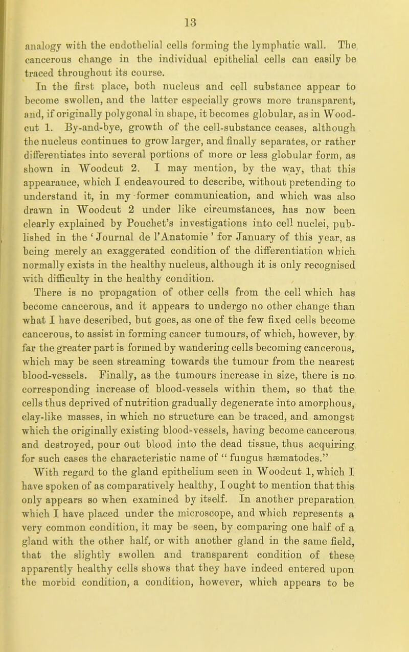 analogy with the endothelial cells forming the lymphatic wall. The cancerous change in the individual epithelial cells cau easily ho traced throughout its course. In the first place, both nucleus and cell substance appear to become swollen, and the latter especially grows more transparent, and, if originally polygonal in shape, it becomes globular, as in Wood- cut 1. By-and-bye, growth of the cell-substance ceases, although the nucleus continues to grow larger, and finally separates, or rather differentiates into several portions of more or less globular form, as shown in Woodcut 2. I may mention, by the way, that this appearauce, which I endeavoured to describe, without pretending to understand it, in my-former communication, and which was also drawn in Woodcut 2 under like circumstances, has now been clearly explained by Pouchet’s investigations into cell nuclei, pub- lished in the ‘ Journal de l’Anatomie ’ for January of this year, as being merely an exaggerated condition of the differentiation which normally exists in the healthy nucleus, although it is only recognised with difficulty in the healthy condition. There is no propagation of other cells from the cell which has become cancerous, and it appears to undergo no other change than what I have described, but goes, as one of the few fixed cells become cancerous, to assist in forming cancer tumours, of which, however, by far the greater part is formed by wandering cells becoming cancerous, which may be seen streaming towards the tumour from the nearest blood-vessels. Finally, as the tumours increase in size, there is no corresponding increase of blood-vessels within them, so that the cells thus deprived of nutrition gradually degenerate into amorphous, clay-like masses, in which no structure can be traced, and amongst which the originally existing blood-vessels, having become cancerous and destroyed, pour out blood into the dead tissue, thus acquiring for such cases the characteristic name of “ fungus hannatodes.” With regard to the gland epithelium seen in Woodcut 1, which I have spoken of as comparatively healthy, I ought to mention that this only appears so when examined by itself. In another preparation which I have placed under the microscope, and which represents a very common condition, it may be seen, by comparing one half of a gland with the other half, or with another gland in the same field, that the slightly swollen and transparent condition of these apparently healthy cells shows that they have indeed entered upon the morbid condition, a condition, however, which appears to be