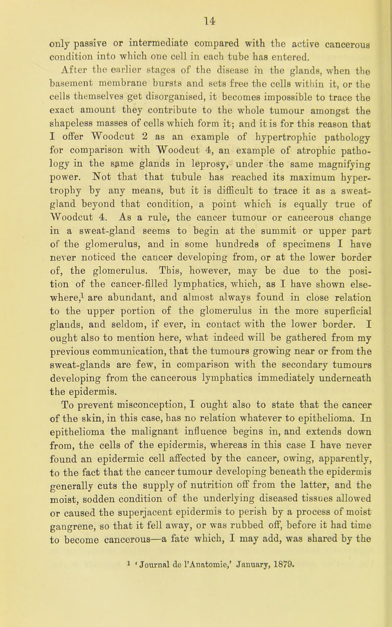 only passive or intermediate compared with the active cancerous condition into which one cell in each tube has entered. After the earlier stages of the disease in the glands, -when the basement membrane bursts and sets free the cells within it, or the cells themselves get disorganised, it becomes impossible to trace the exact amount they contribute to the whole tumour amongst the shapeless masses of cells which form it; and it is for this reason that I offer Woodcut 2 as an example of hypertrophic pathology for comparison with Woodcut 4, an example of atrophic patho- logy in the same glands in leprosy, under the same magnifying power. Not that that tubule has reached its maximum hyper- trophy by any means, but it is difficult to trace it as a sweat- gland beyond that condition, a point which is equally true of Woodcut 4. As a rule, the cancer tumour or cancerous change in a sweat-gland seems to begin at the summit or upper part of the glomerulus, and in some hundreds of specimens I have never noticed the cancer developing from, or at the lower border of, the glomerulus. This, however, may be due to the posi- tion of the cancer-filled lymphatics, which, as I have shown else- where,1 are abundant, and almost always found in close relation to the upper portion of the glomerulus in the more superficial glands, and seldom, if ever, in contact with the lower border. I ought also to mention here, what indeed will be gathered from my previous communication, that the tumours growing near or from the sweat-glands are few, in comparison with the secondary tumours developing from the cancerous lymphatics immediately underneath the epidermis. To prevent misconception, I ought also to state that the cancer of the skin, in this case, has no relation whatever to epithelioma. In epithelioma the malignant influence begins in, and extends down from, the cells of the epidermis, whereas in this case I have never found an epidermic cell affected by the cancer, owing, apparently, to the fact that the cancer tumour developing beneath the epidermis generally cuts the supply of nutrition off from the latter, and the moist, sodden condition of the underlying diseased tissues allowed or caused the superjacent epidermis to perish by a process of moist gangrene, so that it fell away, or was rubbed off, before it had time to become cancerous—a fate which, I may add, was shared by the 1 ‘Journal do 1’Anatomic,’ January, 1879.