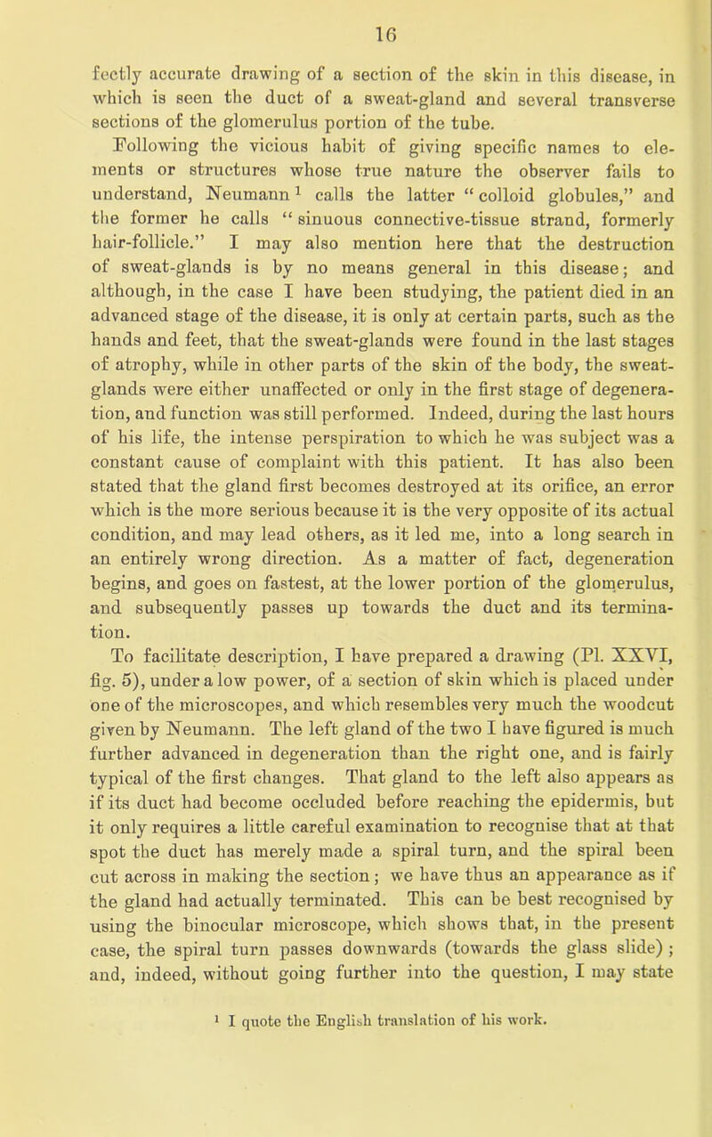 fectly accurate drawing of a section of the skin in this disease, in which is seen the duct of a sweat-gland and several transverse sections of the glomerulus portion of the tube. Following the vicious habit of giving specific names to ele- ments or structures whose true nature the observer fails to understand, Neumann1 calls the latter “ colloid globules,” and the former he calls “ sinuous connective-tissue strand, formerly hair-follicle.” I may also mention here that the destruction of sweat-glands is by no means general in this disease; and although, in the case I have been studying, the patient died in an advanced stage of the disease, it is only at certain parts, such as the hands and feet, that the sweat-glands were found in the last stages of atrophy, while in other parts of the skin of the body, the sweat- glands were either unaffected or only in the first stage of degenera- tion, and function was still performed. Indeed, during the last hours of his life, the intense perspiration to which he was subject was a constant cause of complaint with this patient. It has also been stated that the gland first becomes destroyed at its orifice, an error which is the more serious because it is the very opposite of its actual condition, and may lead others, as it led me, into a long search in an entirely wrong direction. As a matter of fact, degeneration begins, and goes on fastest, at the lower portion of the glomerulus, and subsequently passes up towards the duct and its termina- tion. To facilitate description, I have prepared a drawing (PL XXYI, fig. 5), under a low power, of a section of skin which is placed under one of the microscopes, and which resembles very much the woodcut given by Neumann. The left gland of the two I have figured is much further advanced in degeneration than the right one, and is fairly typical of the first changes. That gland to the left also appears as if its duct had become occluded before reaching the epidermis, but it only requires a little careful examination to recognise that at that spot the duct has merely made a spiral turn, and the spiral been cut across in making the section; we have thus an appearance as if the gland had actually terminated. This can be best recognised by using the binocular microscope, which shows that, in the present case, the spiral turn passes downwards (towards the glass slide) ; aud, indeed, without going further into the question, I may state 1 I quote the English translation of liis work.