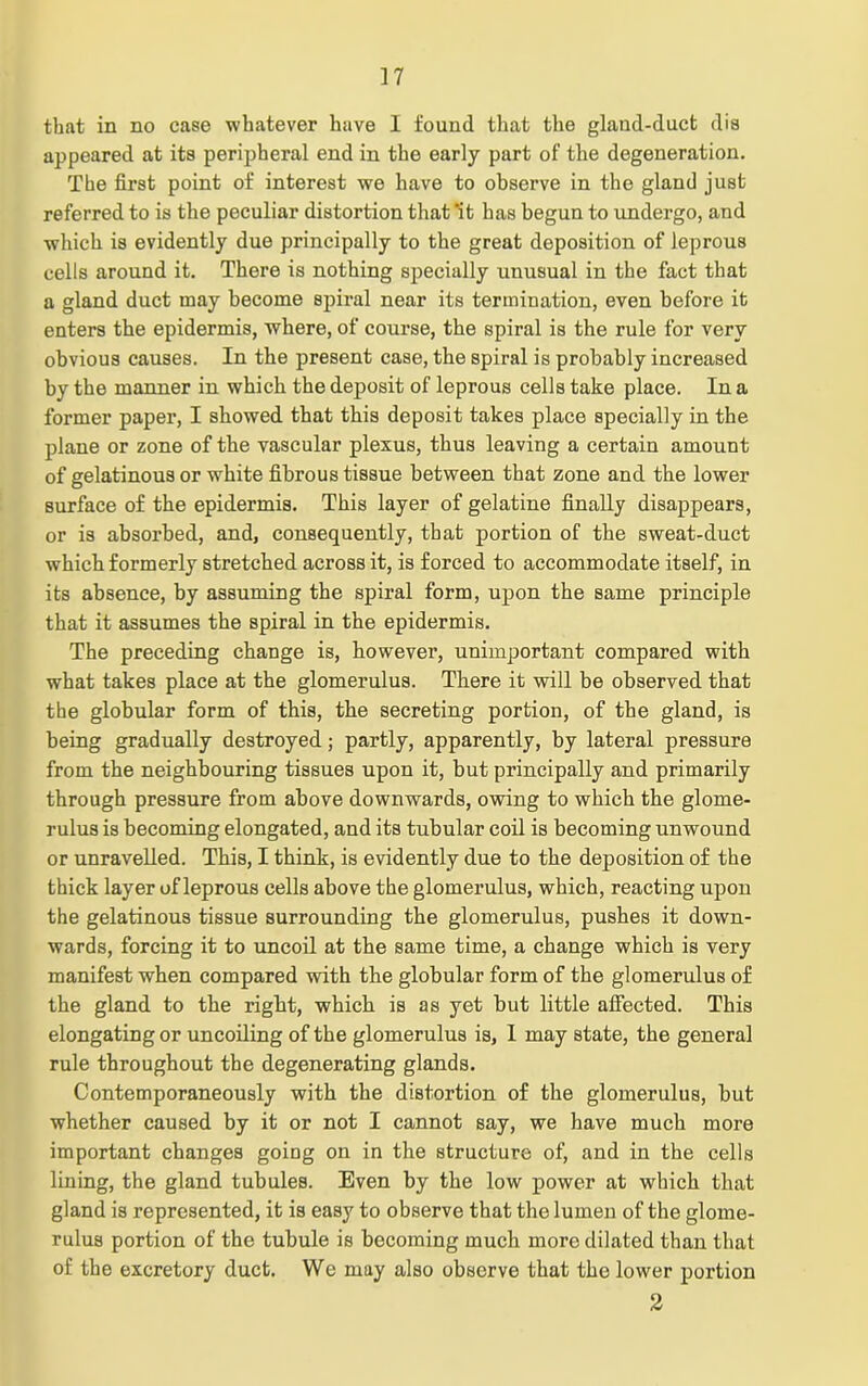 that in no case whatever have I found that the gland-duct dia appeared at its peripheral end in the early part of the degeneration. The first point of interest we have to observe in the gland just referred to is the peculiar distortion that ‘it has begun to undergo, and which is evidently due principally to the great deposition of leprous cells around it. There is nothing specially unusual in the fact that a gland duct may become spiral near its termination, even before it enters the epidermis, where, of course, the spiral is the rule for very obvious causes. In the present case, the spiral is probably increased by the manner in which the deposit of leprous cells take place. In a former paper, I showed that this deposit takes place specially in the plane or zone of the vascular plexus, thus leaving a certain amount of gelatinous or white fibrous tissue between that zone and the lower surface of the epidermis. This layer of gelatine finally disappears, or is absorbed, and, consequently, that portion of the sweat-duct which formerly stretched across it, is forced to accommodate itself, in its absence, by assuming the spiral form, upon the same principle that it assumes the spiral in the epidermis. The preceding change is, however, unimportant compared with what takes place at the glomerulus. There it will be observed that the globular form of this, the secreting portion, of the gland, is being gradually destroyed; partly, apparently, by lateral pressure from the neighbouring tissues upon it, but principally and primarily through pressure from above downwards, owing to which the glome- rulus is becoming elongated, and its tubular coil is becoming unwound or unravelled. This, I think, is evidently due to the deposition of the thick layer of leprous cells above the glomerulus, which, reacting upon the gelatinous tissue surrounding the glomerulus, pushes it down- wards, forcing it to uncoil at the same time, a change which is very manifest when compared with the globular form of the glomerulus of the gland to the right, which is as yet but little affected. This elongating or uncoiling of the glomerulus is, I may state, the genera] rule throughout the degenerating glands. Contemporaneously with the distortion of the glomerulus, but whether caused by it or not I cannot say, we have much more important changes going on in the structure of, and in the cells lining, the gland tubules. Even by the low power at which that gland is represented, it is easy to observe that the lumen of the glome- rulus portion of the tubule is becoming much more dilated than that of the excretory duct. We may also observe that the lower portion 2