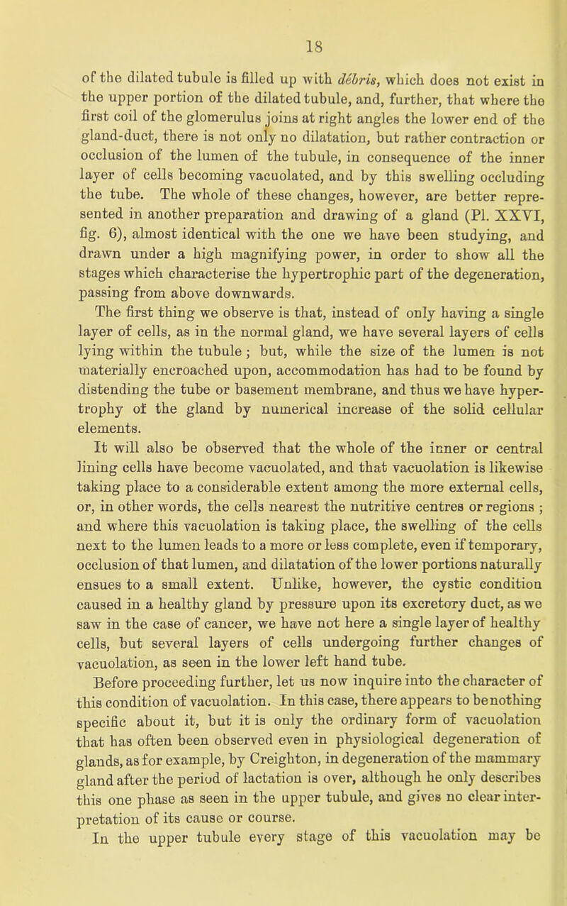 of tho dilated tubule is filled up with debris, which does not exist in the upper portion of the dilated tubule, and, further, that where the first coil of the glomerulus joins at right angles the lower end of the gland-duct, there is not only no dilatation, but rather contraction or occlusion of the lumen of the tubule, in consequence of the inner layer of cells becoming vacuolated, and by this swelling occluding the tube. The whole of these changes, however, are better repre- sented in another preparation and drawing of a gland (PI. XXVI, fig. 6), almost identical with the one we have been studying, and drawn under a high magnifying power, in order to show all the stages which characterise the hypertrophic part of the degeneration, passing from above downwards. The first thing we observe is that, instead of only having a single layer of cells, as in the normal gland, we have several layers of cells lying within the tubule ; but, while the size of the lumen is not materially encroached upon, accommodation has had to be found by distending the tube or basement membrane, and thus we have hyper- trophy of the gland by numerical increase of the solid cellular elements. It will also be observed that the whole of the inner or central lining cells have become vacuolated, and that vacuolation is likewise taking place to a considerable extent among the more external cells, or, in other words, the cells nearest the nutritive centres or regions ; and where this vacuolation is taking place, the swelling of the cells next to the lumen leads to a more or less complete, even if temporary, occlusion of that lumen, and dilatation of the lower portions naturally ensues to a small extent. Unlike, however, the cystic condition caused in a healthy gland by pressure upon its excretory duct, as we saw in the case of cancer, we have not here a single layer of healthy cells, but several layers of cells undergoing further changes of vacuolation, as seen in the lower left hand tube. Before proceeding further, let us now inquire into the character of this condition of vacuolation. In this case, there appears to benothing specific about it, but it is only the ordinary form of vacuolation that has often been observed even in physiological degeneration of glands, as for example, by Creighton, in degeneration of the mammary gland after the period of lactation is over, although he only describes this one phase as seen in the upper tubule, and gives no clear inter- pretation of its cause or course. In the upper tubule every stage of this vacuolation may be