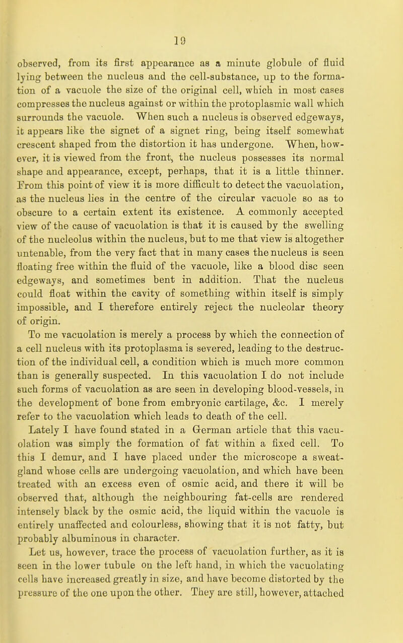 observed, from its first appearance as a minute globule of fluid lying between the nucleus and the cell-substance, up to the forma- tion of a vacuole the size of the original cell, which in most cases compresses the nucleus against or within the protoplasmic wall which surrounds the vacuole. When such a nucleus is observed edgeways, it appears like the signet of a signet ring, being itself somewhat crescent shaped from the distortion it has undergone. When, how- ever, it is viewed from the front, the nucleus possesses its normal shape and appearance, except, perhaps, that it is a little thinner. Erorn this point of view it is more difficult to detect the vacuolation, as the nucleus lies in the centre of the circular vacuole so as to obscure to a certain extent its existence. A commonly accepted view of the cause of vacuolation is that it is caused by the swelling of the nucleolus within the nucleus, but to me that view is altogether untenable, from the very fact that in many cases the nucleus is seen floating free within the fluid of the vacuole, like a blood disc seen edgeways, and sometimes bent in addition. That the nucleus could float within the cavity of something within itself is simply impossible, and I therefore entirely reject the nucleolar theory of origin. To me vacuolation is merely a process by which the connection of a cell nucleus with its protoplasma is severed, leading to the destruc- tion of the individual cell, a condition which is much more common than is generally suspected. In this vacuolation I do not include such forms of vacuolation as are seen in developing hlood-vessels, in the development of bone from embryonic cartilage, &c. I merely refer to the vacuolation which leads to death of the cell. Lately I have found stated in a German article that this vacu- olation was simply the formation of fat within a fixed cell. To this I demur, and I have placed under the microscope a sweat- gland whose cells are undergoing vacuolation, and which have been treated with an excess even of osmic acid, and there it will be observed that, although the neighbouring fat-cells are rendered intensely black by the osmic acid, the liquid within the vacuole is entirely unaffected and colourless, showing that it is not fatty, but probably albuminous in character. Let us, however, trace the process of vacuolation further, as it is seen in the lower tubule on the left hand, in which the vacuolating cells have increased greatly in size, and have become distorted by the pressure of the one upon the other. They are still, however, attached