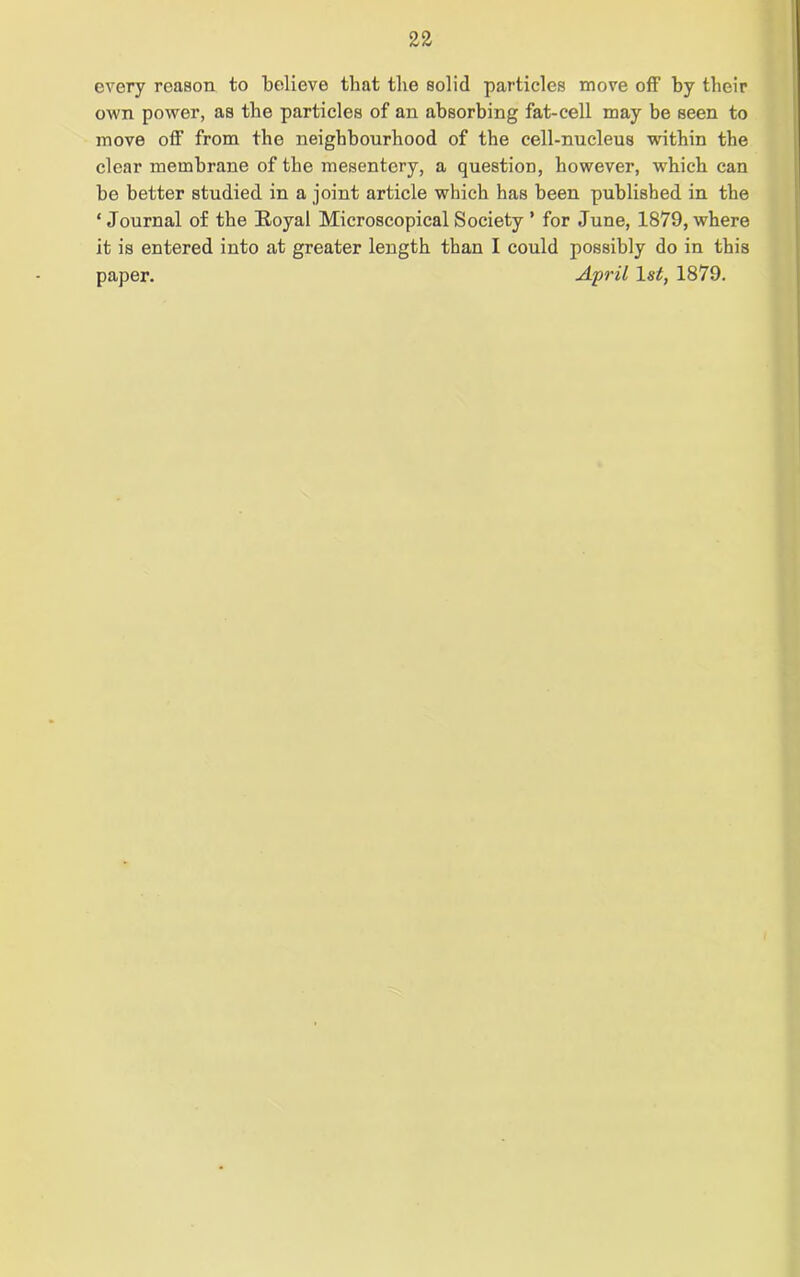 every reason to believe that the solid particles move off by their own power, as the particles of an absorbing fat-cell may be seen to move off from the neighbourhood of the cell-nucleus within the clear membrane of the mesentery, a question, however, which can be better studied in a joint article which has been published in the ‘Journal of the Royal Microscopical Society ’ for June, 1879, where it is entered into at greater length than I could possibly do in this paper. April 1st, 1879.