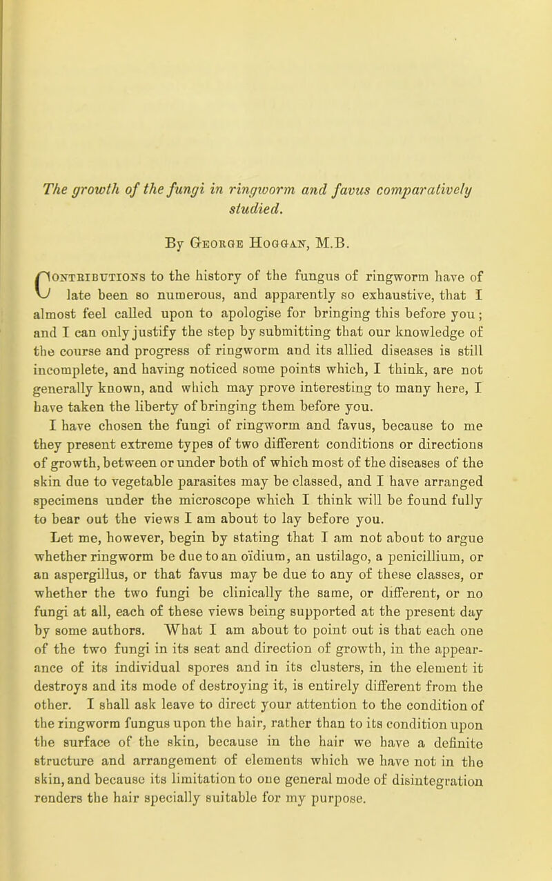 The growth of the fungi in ringworm and favus comparatively studied. By George Hoggan, M.B. onthi buttons to the history of the fungus of ringworm have of late been so numerous, and apparently so exhaustive, that I almost feel called upon to apologise for bringing this before you; and I can only justify the step by submitting that our knowledge of the course and progress of ringworm and its allied diseases is still incomplete, and having noticed some points which, I think, are not generally known, and which may prove interesting to many here, I have taken the liberty of bringing them before you. I have chosen the fungi of ringworm and favus, because to me they present extreme types of two different conditions or directions of growth, between or under both of which most of the diseases of the skin due to vegetable parasites may be classed, and I have arranged specimens under the microscope which I think will be found fully to bear out the views I am about to lay before you. Let me, however, begin by stating that I am not about to argue whether ringworm be due to an oidium, an ustilago, a penicillium, or an aspergillus, or that favus may be due to any of these classes, or whether the two fungi be clinically the same, or different, or no fungi at all, each of these views being supported at the present day by some authors. Wbat I am about to point out is that each one of the two fungi in its seat and direction of growth, in the appear- ance of its individual spores and in its clusters, in the element it destroys and its mode of destroying it, is entirely different from the other. I shall ask leave to direct your attention to the condition of the ringworm fungus upon the hair, rather than to its condition upon the surface of the skin, because in the hair we have a definite structure and arrangement of elements which we have not in the skin, and because its limitation to one general mode of disintegration renders the hair specially suitable for my purpose.