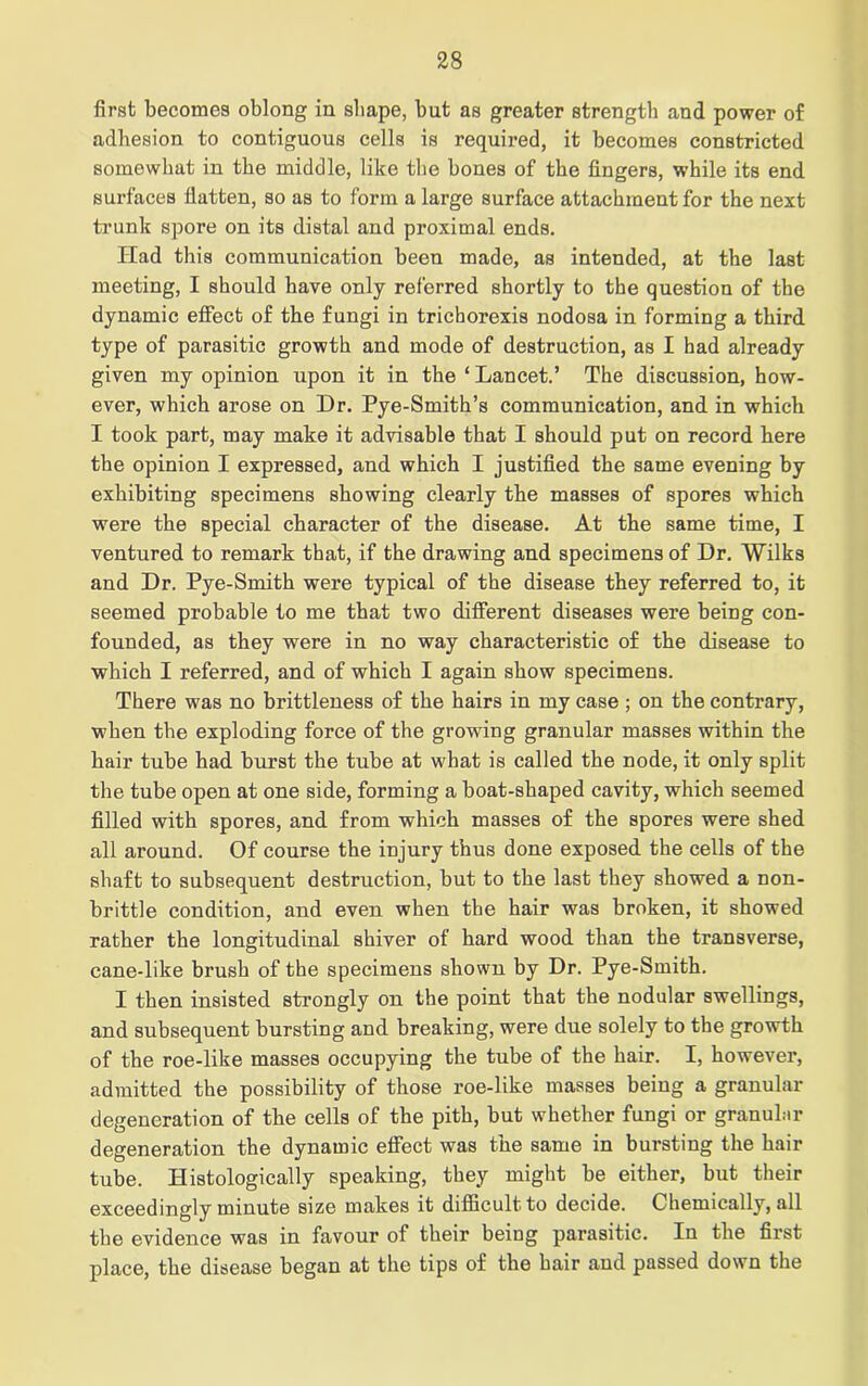 first becomes oblong in shape, but as greater strength and power of adhesion to contiguous cells is required, it becomes constricted somewhat in the middle, like the bones of the fingers, while its end surfaces flatten, so as to form a large surface attachment for the next trunk spore on its distal and proximal ends. Had this communication been made, as intended, at the last meeting, I should have only referred shortly to the question of the dynamic effect of the fungi in trichorexis nodosa in forming a third type of parasitic growth and mode of destruction, as I had already given my opinion upon it in the ‘ Lancet.’ The discussion, how- ever, which arose on Dr. Pye-Smith’s communication, and in which I took part, may make it advisable that I should put on record here the opinion I expressed, and which I justified the same evening by exhibiting specimens showing clearly the masses of spores which were the special character of the disease. At the same time, I ventured to remark that, if the drawing and specimens of Dr. Wilks and Dr. Pye-Smith were typical of the disease they referred to, it seemed probable to me that two different diseases were being con- founded, as they were in no way characteristic of the disease to which I referred, and of which I again show specimens. There was no brittleness of the hairs in my case ; on the contrary, when the exploding force of the growing granular masses within the hair tube had burst the tube at what is called the node, it only split the tube open at one side, forming a boat-shaped cavity, which seemed filled with spores, and from which masses of the spores were shed all around. Of course the injury thus done exposed the cells of the shaft to subsequent destruction, but to the last they showed a non- brittle condition, and even when the hair was broken, it showed rather the longitudinal shiver of hard wood than the transverse, cane-like brush of the specimens shown by Dr. Pye-Smith. I then insisted strongly on the point that the nodular swellings, and subsequent bursting and breaking, were due solely to the growth of the roe-like masses occupying the tube of the hair. I, however, admitted the possibility of those roe-like masses being a granular degeneration of the cells of the pith, but whether fungi or granular degeneration the dynamic effect was the same in bursting the hair tube. Histologically speaking, they might be either, but their exceedingly minute size makes it difficult to decide. Chemically, all the evidence was in favour of their being parasitic. In the first place, the disease began at the tips of the hair and passed down the