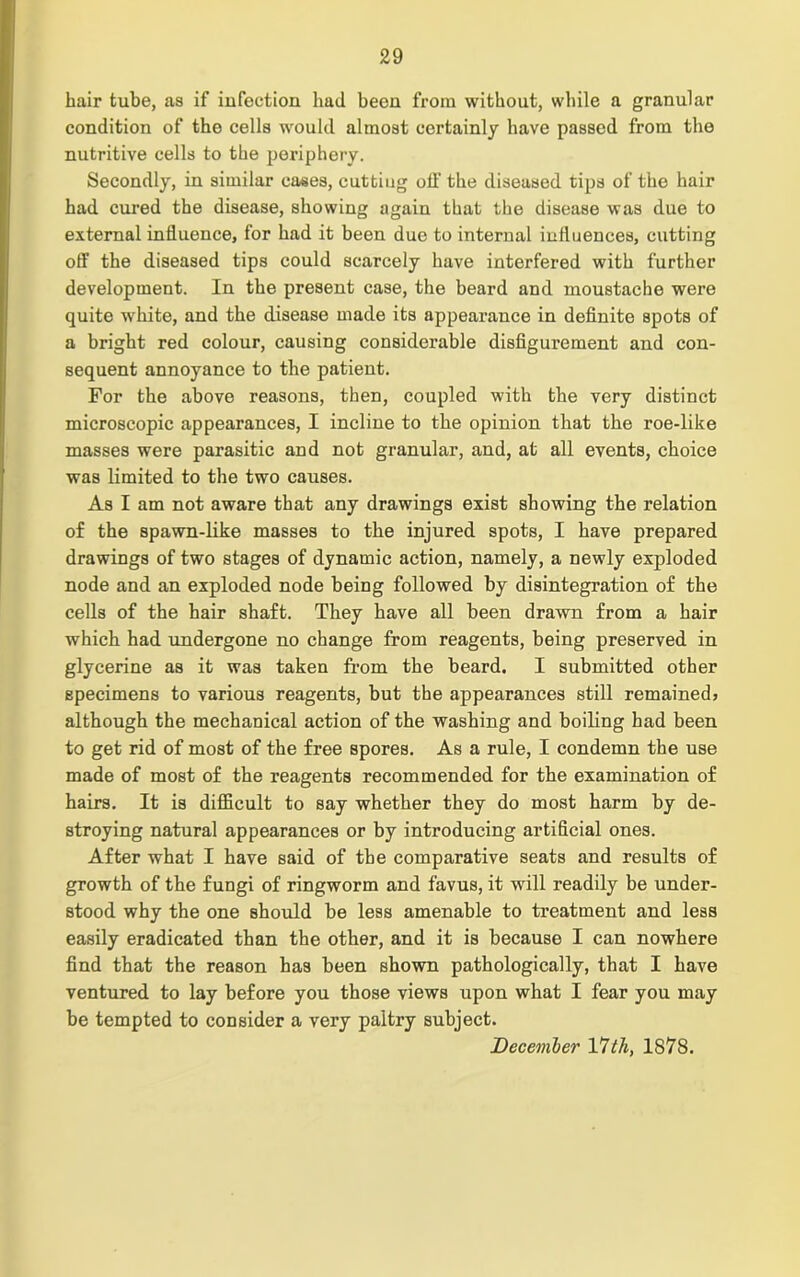 hair tube, as if infection had been from without, while a granular condition of the cells would almost certainly have passed from the nutritive cells to the periphery. Secondly, in similar ca/ses, cutting olf the diseased tips of the hair had cured the disease, showing again that the disease was due to external influence, for had it been due to internal influences, cutting off the diseased tips could scarcely have interfered with further development. In the present case, the beard and moustache were quite white, and the disease made its appearance in definite spots of a bright red colour, causing considerable disfigurement and con- sequent annoyance to the patient. For the above reasons, then, coupled with the very distinct microscopic appearances, I incline to the opinion that the roe-like masses were parasitic and not granular, and, at all events, choice was limited to the two causes. As I am not aware that any drawings exist showing the relation of the spawn-like masses to the injured spots, I have prepared drawings of two stages of dynamic action, namely, a newly exploded node and an exploded node being followed by disintegration of the cells of the hair shaft. They have all been drawn from a hair which had undergone no change from reagents, being preserved in glycerine as it was taken from the beard. I submitted other specimens to various reagents, but the appearances still remained? although the mechanical action of the washing and boiling had been to get rid of most of the free spores. As a rule, I condemn the use made of most of the reagents recommended for the examination of hairs. It is difficult to say whether they do most harm by de- stroying natural appearances or by introducing artificial ones. After what I have said of the comparative seats and results of growth of the fungi of ringworm and favus, it will readily be under- stood why the one should be less amenable to treatment and less easily eradicated than the other, and it is because I can nowhere find that the reason has been shown pathologically, that I have ventured to lay before you those views upon what I fear you may be tempted to consider a very paltry subject. December VJth, 1878.