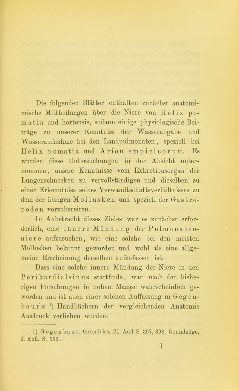 Die folgenden Blätter enthalten zunächst anatomi- mische Mittheilungen über die Niex*e von Helix po- m a t i a und hortensis, sodann einige physiologische Bei- träge zu unserer Kenntniss der Wasserabgabe und Wasseraufnahme hei den Landpulmonaten, speziell bei Helix pomatia und Arion e mp i r i c o r um. Es wurden diese Untersuchungen in der Absicht unter- nommen , unsere Kenntnisse vom Exkretionsorgan der Lungenschnecken zu vervollständigen und dieselben zu einer Erkenntniss seines Verwandtschaftsverhältnisses zu dem der übrigen Mollusken und speziell der Gastro- p 0 d e n vorzubereiten. In Anbetracht dieses Zieles war es zunächst erfor- derlich, eine innere Mündung der P u 1 m o n a t e n- niere aufzusuchen, wie eine solche bei den meisten Mollusken bekannt geworden und wohl als eine allge- meine Erscheinung dei'selben aufzufassen ist. Dass eine solche innere Mündung der Niere in den P e r i k a r d i a 1 s i n u s stattfinde, war nach den bishe- rigen Forschungen in hohem Maasse wahrscheinlich ge- worden und ist auch einer solchen Auftässung in Gegen- baur’s ') Handbüchern der vergleichenden Anatomie Ausdruck verliehen worden. 1) 6 egen baur, Grundriss, 21.Aufl. S. 397, 398. Grundzüge, . 2. Aufl. S. 556.