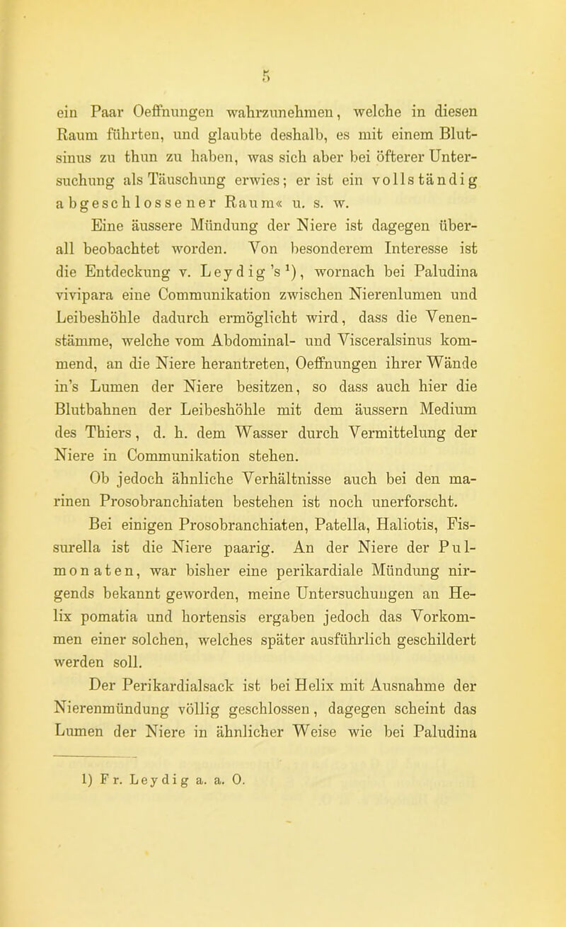 Raum führten, und glaubte deshalb, es mit einem Blut- sinus zu thun zu haben, was sich aber bei öfterer Unter- suchung als Täuschung erwies; er ist ein vollständig abgeschlossener Raum« u, s. w. Eine äussere Mündung der Niere ist dagegen über- all beobachtet wox’den. Von besonderem Interesse ist die Entdeckung v. Leydig’s^), wornach bei Paludina vivipara eine Communikation zwischen Nierenlumen und Leibeshöhle dadurch ermöglicht wird, dass die Venen- stämme, welche vom Abdominal- und Visceralsinus kom- mend, an die Niere herantreten, OefiFnungen ihrer Wände in’s Lumen der Niere besitzen, so dass auch hier die Blutbahnen der Leibeshöhle mit dem äussern Medium des Thiers, d. h. dem Wasser durch Vermittelung der Niere in Communikation stehen. Ob jedoch ähnliche Verhältnisse auch bei den ma- rinen Prosobranchiaten bestehen ist noch unerforscht. Bei einigen Prosobranchiaten, Patella, Haliotis, Fis- surella ist die Niere paarig. An der Niere der Pul- mo n a t e n, war bisher eine perikardiale Mündung nir- gends bekannt geworden, meine Untersuchungen an He- lix pomatia und hortensis ergaben jedoch das Vorkom- men einer solchen, welches später ausführlich geschildert werden soll. Der Perikardialsack ist bei Helix mit Ausnahme der Nierenmündung völlig geschlossen, dagegen scheint das Lumen der Niere in ähnlicher Weise wie bei Paludina 1) Fr. Leydig a. a. 0.