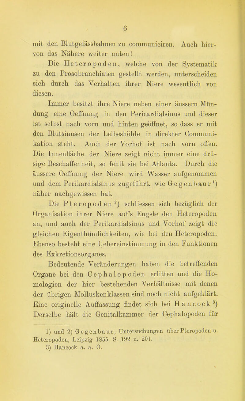 mit den Blutgefässbahnen zu communiciren. Auch hier- von das Nähere weiter unten! Die Heteropoden, welche von der Systematik zu den Prosobranchiaten gestellt werden, unterscheiden sich durch das Verhalten ihrer Niere wesentlich von diesen. Immer besitzt ihre Niere neben einer äussern Mün- dung eine Oeffnung in den Pericardialsinus und dieser ist selbst nach vorn und hinten geöffnet, so dass er mit den Blutsinusen der Leibeshöhle in direkter Communi- kation steht. Auch der Vorhof ist nach vorn offen. Die Innenfläche der Niere zeigt nicht immer eine drü- sige Beschaffenheit, so fehlt sie bei Atlanta. Durch die äussere Oeffnung der Niere wird Wasser aufgenommen und dem Perikardialsinus zugeführt, wie Gegenbaur näher nachgewissen hat. Die Pteropoden^) schliessen sich bezüglich der Organisation ihrer Niere aufs Engste den Heteropoden an, und auch der Perikardialsinus und Vorhof zeigt die gleichen Eigenthümlichkeiten, wie bei den Heteropoden. Ebenso besteht eine Uebereinstimmung in den Funktionen des Exkretionsorganes. Bedeutende Veränderungen haben die betreffenden Organe bei den Cephalopoden erlitten und die Ho- mologien der hier bestehenden Verhältnisse mit denen der übrigen Molluskenklassen sind noch nicht aufgeklärt. Eine originelle Auffassung flndet sich bei Hancock^) Derselbe hält die Genitalkammer der Cephalopoden für 1) und 2) Gegenbaur, Untersuchungen überPteropoden u. Heteropoden, Leipzig 1855. S. 192 u. 201. 3) Hancock a. a. 0.