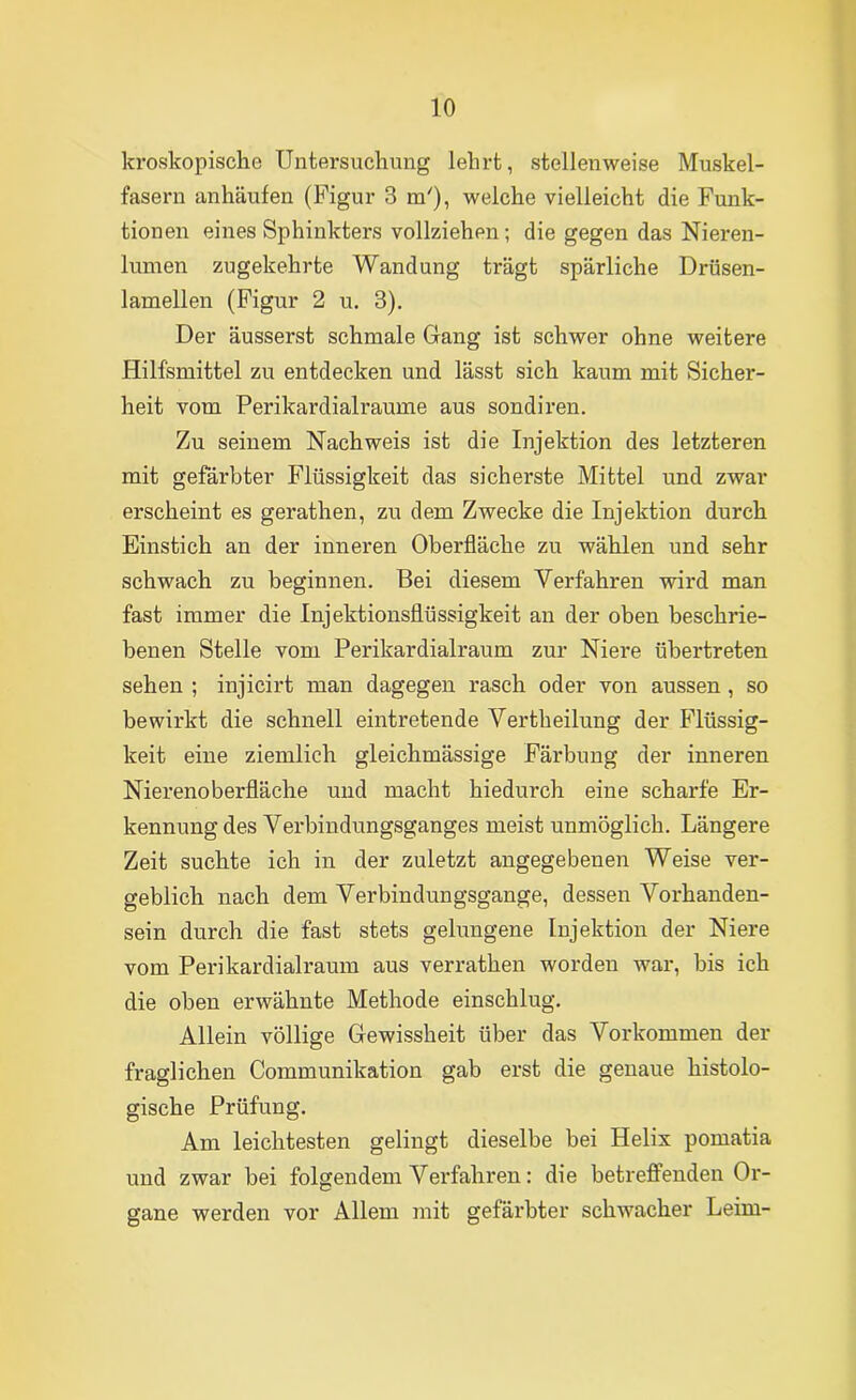 Icroskopische Untersuchung lehrt, stellenweise Muskel- fasern anhäufen (Figur 3 m'), welche vielleicht die Funk- tionen eines Sphinkters vollziehen; die gegen das Nieren- lumen zugekehrte Wandung trägt spärliche Drüsen- lamellen (Figur 2 u, 3). Der äusserst schmale Gang ist schwer ohne weitere Hilfsmittel zu entdecken und lässt sich kaum mit Sicher- heit vom Perikardialraume aus sondiren. Zu seinem Nachweis ist die Injektion des letzteren mit gefärbter Flüssigkeit das sicherste Mittel und zwar erscheint es gerathen, zu dem Zwecke die Injektion durch Einstich an der inneren Oberfläche zu wählen und sehr schwach zu beginnen. Bei diesem Verfahren wird man fast immer die Injektionsflüssigkeit an der oben beschrie- benen Stelle vom Perikardialraum zur Niere übertreten sehen ; injicirt man dagegen rasch oder von aussen , so bewirkt die schnell eintretende Vertheilung der Flüssig- keit eine ziemlich gleichmässige Färbung der inneren Nierenoberfläche und macht hiedurch eine scharfe Er- kennung des Verbindungsganges meist unmöglich. Längere Zeit suchte ich in der zuletzt angegebenen Weise ver- geblich nach dem Verbindungsgange, dessen Vorhanden- sein durch die fast stets gelungene Injektion der Niere vom Perikardialraum aus verrathen worden war, bis ich die oben erwähnte Methode einschlug. Allein völlige Gewissheit über das Vorkommen der fraglichen Communikation gab erst die genaue histolo- gische Prüfung. Am leichtesten gelingt dieselbe bei Helix pomatia und zwar bei folgendem Vex’fahren; die betreffenden Or- gane werden vor Allem mit gefärbter schwacher Leim-