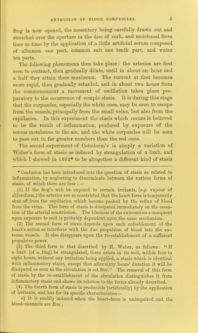 frog is now opened, the mesentery being carefully drawn out and stretched over the aperture in the disc of cork, and moistened from time to time by the application of a little artificial serum composed of albumen one part, common salt one tenth part, and water ten parts. The following phenomena then take place : the arteries are first seen to contract, then gradually dilate, until in about an hour and a half they attain their maximum. The current at first becomes more rapid, then gradually retarded, and in about two hours from the commencement a movement of oscillation takes place pre- paratory to the occurrence of comple stasis. It is during this stage that the corpuscles, especially the white ones, may be seen to escape from the vessels, principally from the small veins, but also from the capillaries. In this experiment the stasis which occurs is believed to be the result of inflammation, produced by exposure of the serous membrane to the air, and the white corpuscles will be seen to pass out in far greater numbers than the red ones. The second experiment of Cohnheim’s is simply a variation of Weber’s form of stasis as induced by strangulation of a limb, and which I showed in 1862* to be altogether a different kind of stasis • Confusion has been introduced into the question of stasis as related to inflammation, by neglecting to discriminate between the various forms of stasis, of which there are four :— (1) If the frog’s web be exposed to certain irritants, {e.g. vapour of chloroform,) the arteries are so constricted that the heart force is temporarily shut off from the capillaries, which become packed by the reflux of blood from the veins. This form of stasis is dissipated immediately on the cessa- tion of the arterial constriction. The blueness of the extremities consequent upon exposure to cold is probably dependent upon the same mechanism. (2) The second form of stasis depends upon such enfeeblement of the heart’s action as interferes with the due propulsion of blood into the ex- treme vessels. It also disappears upon the re-establishment of a sufficient propulsive power. (3) The third form is that described by H. Weber, as follows: “If a limb (of a frog) be strangulated, there arises in its web, within four to eight hours, without any irritation being applied, a stasis which is identical with inflammatory stasis, except that after sixty hours’ duration it will be dissipated as soon as the circulation is set free.” The removal of this form of stasis by the re-establishment of the circulation distinguishes it from inflammatory stasis and shows its relation to the forms already described. (4) Ihe fourth form of stasis is producible (artificially) by the application of irritants, and has for its specific characteristics— a) It is readily induced when the heart-force is unimpaired and the blood-channels are free;