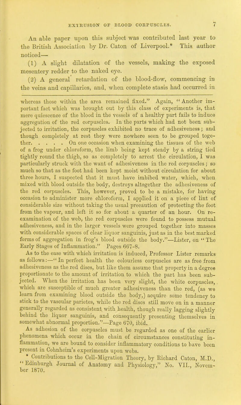 An able paper upon this subject was contributed last year to the British Association by Dr. Caton of Liverpool.* This author noticed— (1) A slight dilatation of the vessels, making the exposed mesentery redder to the naked eye. (2) A general retardation of the blood-flow, commencing in the veins and capillaries, and, when complete stasis had occurred in whereas those within the area remained fixed.” Again, “ Another im- portant fact which was brought out by this class of experiments is, that mere quiescence of the blood in the vessels of a healthy part fails to induce aggregation of the red corpuscles. In the parts which had not been sub- jected to irritation, the corpuscles exhibited no trace of adhesiveness; and though completely at rest they were nowhere seen to he grouped toge- ther On one occasion when examining the tissues of the web of a frog under chloroform, the limb being kept steady by a string tied tightly round the thigh, so as completely to arrest the circulation, I was particularly struck with the want of adhesiveness in the red corpuscles ; so much so that as the foot had been kept moist without circulation for about three hours, I suspected that it must have imbibed water, which, when mixed with blood outside the body, destroys altogether the adhesiveness of the red corpuscles. This, however, proved to be a mistake, for having occasion to administer more chloroform, I applied it on a piece of lint of considerable size without taking the usual precaution of protecting the foot from the vapour, and left it so for about a quarter of an hour. On re- examination of the web, the red corpuscles were found to possess mutual adhesiveness, and in the larger vessels were grouped together into masses with considerable spaces of clear liquor sanguinis, just as in the best marked forms of aggregation in frog’s blood outside the body.”—Lister, on “The Early Stages of Inflammation.” Pages 667-8. As to the ease with which irritation is induced, Professor Lister remarks as follows:—“In perfect health the colourless corpuscles are as free from adhesiveness as the red discs, but like them assume that property in a degree proportionate to the amount of irritation to which the part has been sub- jected. When the irritation has been very slight, the white corpuscles, which are susceptible of much greater adhesiveness than the red, (as we learn from examining blood outside the body,) acquire some tendency to stick to the vascular parietes, while the red discs still move on in a manner generally regarded as consistent with health, though really lagging slightly behind the liquor sanguinis, and consequently presenting themselves in somewhat abnormal proportion.”—Page 670, ibid. As adhesion of the corpuscles must he regarded as one of the earlier phenomena which occur in the chain of circumstances constituting in- flammation, we are bound to consider inflammatory conditions to have been present in Cohnhcim’s experiments upon webs. Contributions to the Cell-Migration Theory, by Richard Caton, M.D., “Edinburgh Journal of Anatomy and Physiology,” No. VII., Novem- ber 1870.