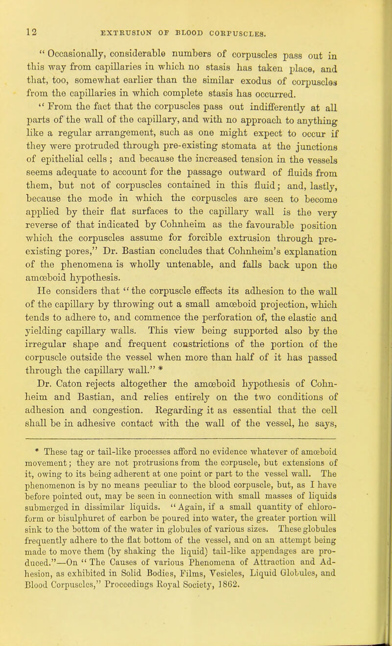 “ Occasionally, considerable numbers of corpuscles pass out in this way from capillaries in which no stasis has taken place, and that, too, somewhat earlier than the similar exodus of corpuscles from the capillaries in which complete stasis has occurred. “ From the fact that the corpuscles pass out indifferently at all parts of the wall of the capillary, and with no approach to anything like a regular arrangement, such as one might expect to occur if they were protruded through pre-existing stomata at the junctions of epithelial cells ; and because the increased tension in the vessels seems adequate to account for the passage outward of fluids from them, but not of corpuscles contained in this fluid; and, lastly, because the mode in which the corpuscles are seen to become applied by their flat surfaces to the capillary wall is the very reverse of that indicated by Cohnheim as the favourable position which the corpuscles assume for forcible extrusion through pre- existing pores,” Dr. Bastian concludes that Cohnheim’s explanation of the phenomena is wholly untenable, and falls back upon the amoeboid hypothesis. He considers that “ the corpuscle effects its adhesion to the wall of the capillary by throwing out a small amoeboid projection, which tends to adhere to, and commence the perforation of, the elastic and yielding capillary walls. This view being supported also by the irregular shape and frequent constrictions of the portion of the corpuscle outside the vessel when more than half of it has passed through the capillary wall.” * Dr. Caton rejects altogether the amoeboid hypothesis of Cohn- heim and Bastian, and relies entirely on the two conditions of adhesion and congestion. Regarding it as essential that the cell shall be in adhesive contact with the wall of the vessel, he says, * These tag or tail-like processes afford no evidence whatever of amoeboid movement; they are not protrusions from the corpuscle, but extensions of it, owing to its being adherent at one point or part to the vessel wall. The phenomenon is by no means peculiar to the blood corpuscle, but, as I have before pointed out, may be seen in connection with small masses of liquids submerged in dissimilar liquids. “ Again, if a small quantity of chloro- form or bisulphuret of carbon be poured into water, the greater portion will sink to the bottom of the water in globules of various sizes. These globules frequently adhere to the flat bottom of the vessel, and on an attempt being made to move them (by shaking the liquid) tail-like appendages are pro- duced.”—On “ The Causes of various Phenomena of Attraction and Ad- hesion, as exhibited in Solid Bodies, Films, Vesicles, Liquid Globules, and Blood Corpuscles,” Proceedings Royal Society, 1862.