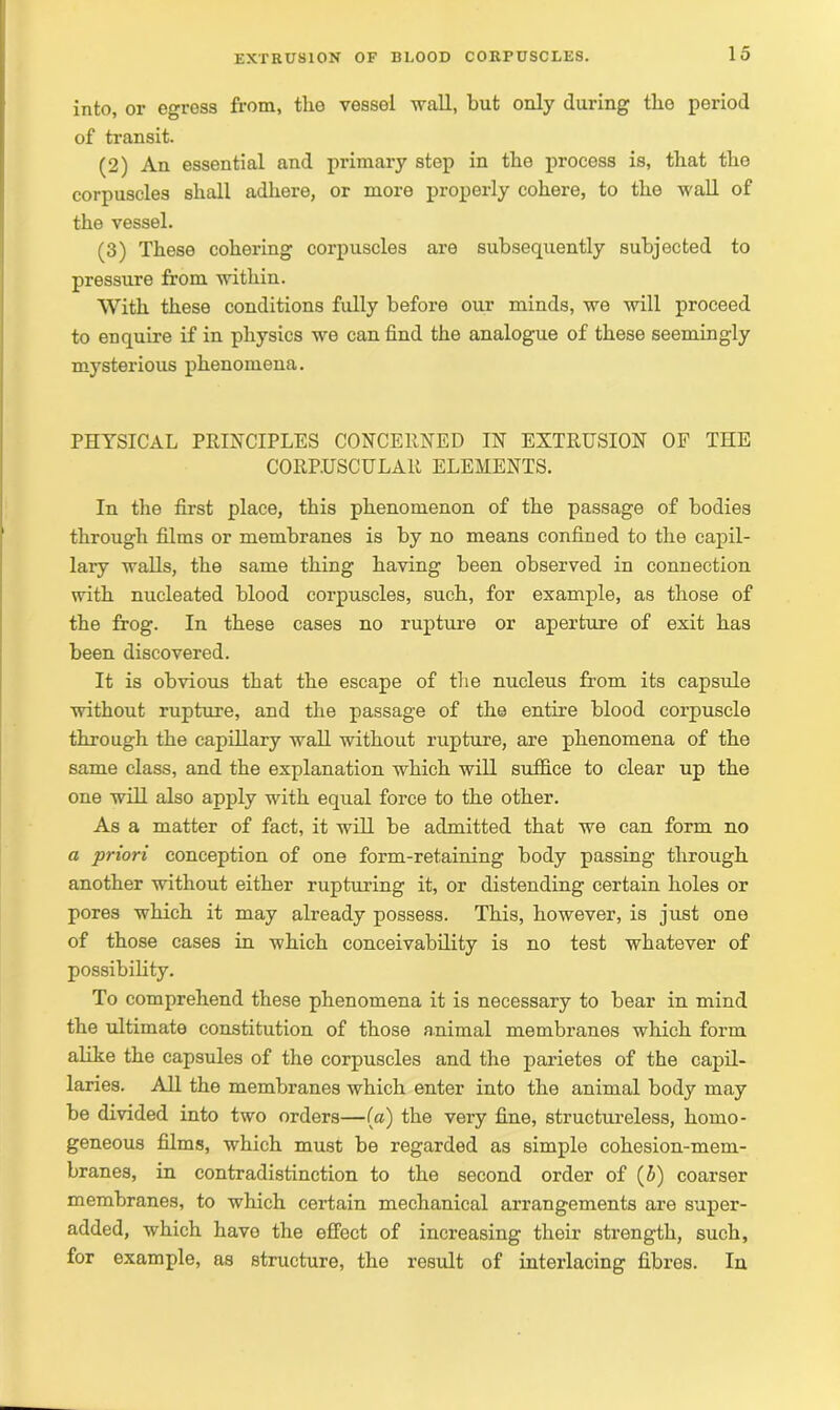 into, or egress from, the vessel wall, but only (luring the period of transit. (2) An essential and primary step in the process is, that the corpuscles shall adhere, or more properly cohere, to the wall of the vessel. (3) These cohering corpuscles are subsequently subjected to pressure from within. With these conditions fully before our minds, we will proceed to enquire if in physics we can find the analogue of these seemingly mysterious phenomena. PHYSICAL PRINCIPLES CONCERNED IN EXTRUSION OF THE CORPUSCULAR ELEMENTS. In the first place, this phenomenon of the passage of bodies through films or membranes is by no means confined to the capil- lary walls, the same thing having been observed in connection with nucleated blood corpuscles, such, for example, as those of the frog. In these cases no rupture or aperture of exit has been discovered. It is obvious that the escape of the nucleus from its capsule without rupture, and the passage of the entire blood corpuscle through the capillary wall without rupture, are phenomena of the same class, and the explanation which will suffice to clear up the one will also apply with equal force to the other. As a matter of fact, it will be admitted that we can form no a priori conception of one form-retaining body passing through another without either rupturing it, or distending certain holes or pores which it may already possess. This, however, is just one of those cases in which conceivability is no test whatever of possibility. To comprehend these phenomena it is necessary to bear in mind the ultimate constitution of those animal membranes which form alike the capsules of the corpuscles and the parietes of the capil- laries. All the membranes which enter into the animal body may be divided into two orders—(a) the very fine, structureless, homo- geneous films, which must be regarded as simple cohesion-mem- branes, in contradistinction to the second order of (5) coarser membranes, to which certain mechanical arrangements are super- added, which have the effect of increasing their strength, such, for example, as structure, the result of interlacing fibres. In